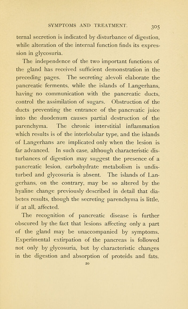 ternal secretion is indicated by disturbance of digestion, while alteration of the internal function finds its expres- sion in glycosuria. The independence of the two important functions of the gland has received sufficient demonstration in the preceding pages. The secreting alevoli elaborate the pancreatic ferments, while the islands of Langerhans, having no communication with the pancreatic ducts, control the assimilation of sugars. Obstruction of the ducts preventing the entrance of the pancreatic juice into the duodenum causes partial destruction of the parenchyma. The chronic interstitial inflammation which results is of the interlobular type, and the islands of Langerhans are implicated only when the lesion is far advanced. In such case, althoupfh characteristic dis- turbances of digestion may suggest the presence of a pancreatic lesion, carbohydrate metabolism is undis- turbed and glycosuria is absent. The islands of Lan- gerhans, on the contrary, may be so altered by the hyaline change previously described in detail that dia- betes results, though the secreting parenchyma is little, if at all, affected. The recognition of pancreatic disease is further obscured by the fact that lesions affecting only a part of the gland may be unaccompanied by symptoms. Experimental extirpation of the pancreas is followed not only by glycosuria, but by characteristic changes in the digestion and absorption of proteids and fats.