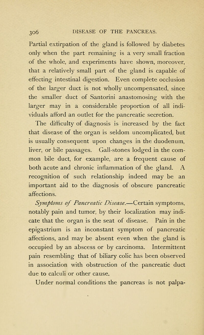 Partial extirpation of the gland is followed by diabetes only when the part remaining is a very small fraction of the whole, and experiments have shown, moreover, that a relatively small part of the gland is capable of effecting intestinal digestion. Even complete occlusion of the larger duct is not wholly uncompensated, since the smaller duct of Santorini anastomosing with the larger may in a considerable proportion of all indi- viduals afford an outlet for the pancreatic secretion. The difficulty of diagnosis is increased by the fact that disease of the organ is seldom uncomplicated, but is usually consequent upon changes in the duodenum, liver, or bile passages. Gall-stones lodged in the com- mon bile duct, for example, are a frequent cause of both acute and chronic inflammation of the gland. A recognition of such relationship indeed may be an important aid to the diagnosis of obscure pancreatic affections. Symptoms of Pancreatic Disease.—Certain symptoms, notably pain and tumor, by their localization may indi- cate that the organ is the seat of disease. Pain in the epigastrium is an inconstant symptom of pancreatic affections, and may be absent even when the gland is occupied by an abscess or by carcinoma. Intermittent pain resembling that of biliary colic has been observed in association with obstruction of the pancreatic duct due to calculi or other cause. Under normal conditions the pancreas is not palpa-
