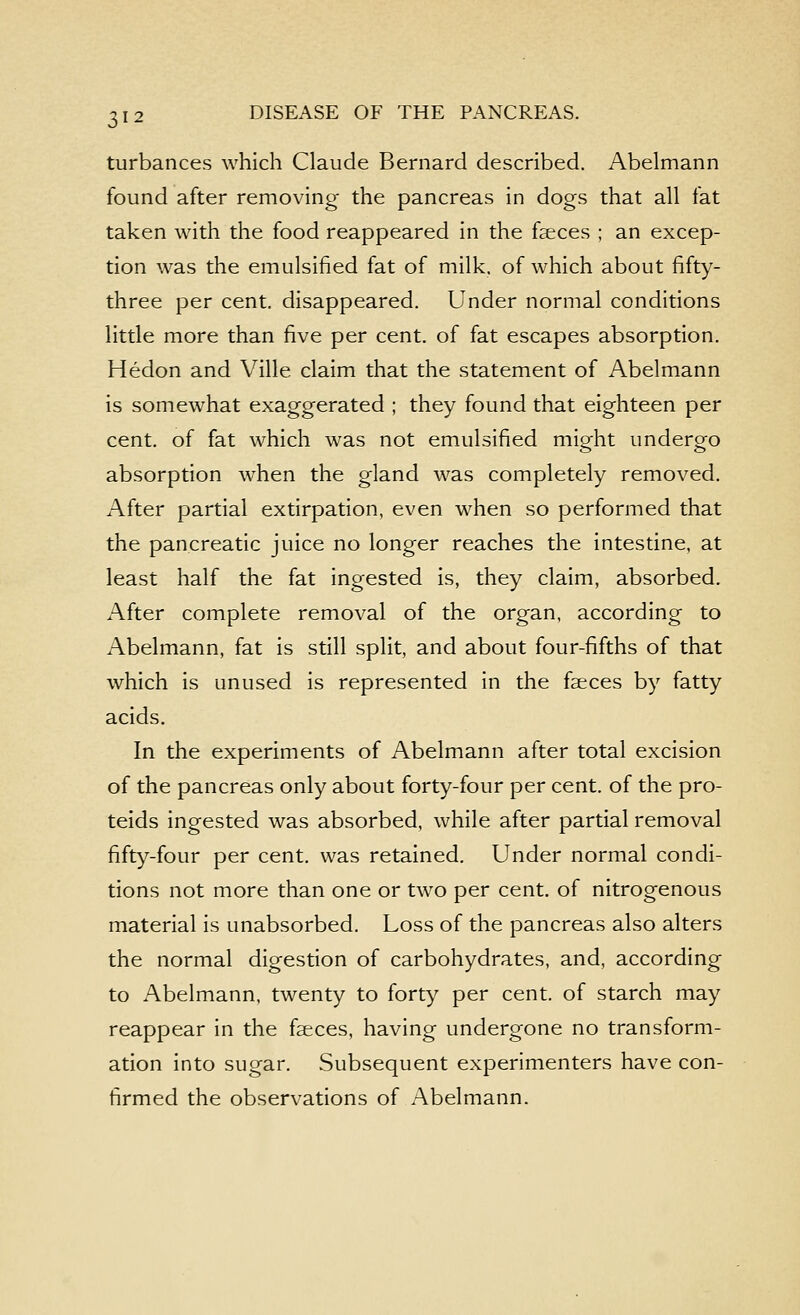 turbances which Claude Bernard described. Abelmann found after removing the pancreas in dogs that all fat taken with the food reappeared in the faeces ; an excep- tion was the emulsified fat of milk, of which about fifty- three per cent, disappeared. Under normal conditions little more than five per cent, of fat escapes absorption. Hedon and Ville claim that the statement of Abelmann is somewhat exaggerated ; they found that eighteen per cent, of fat which was not emulsified might undergo absorption when the gland was completely removed. After partial extirpation, even when so performed that the pancreatic juice no longer reaches the intestine, at least half the fat ingested is, they claim, absorbed. After complete removal of the organ, according to Abelmann, fat is still split, and about four-fifths of that which is unused is represented in the faeces by fatty acids. In the experiments of Abelmann after total excision of the pancreas only about forty-four per cent, of the pro- teids ingested was absorbed, while after partial removal fifty-four per cent, was retained. Under normal condi- tions not more than one or two per cent, of nitrogenous material is unabsorbed. Loss of the pancreas also alters the normal digestion of carbohydrates, and, according to Abelmann, twenty to forty per cent, of starch may reappear in the faeces, having undergone no transform- ation into sugar. Subsequent experimenters have con- firmed the observations of Abelmann.