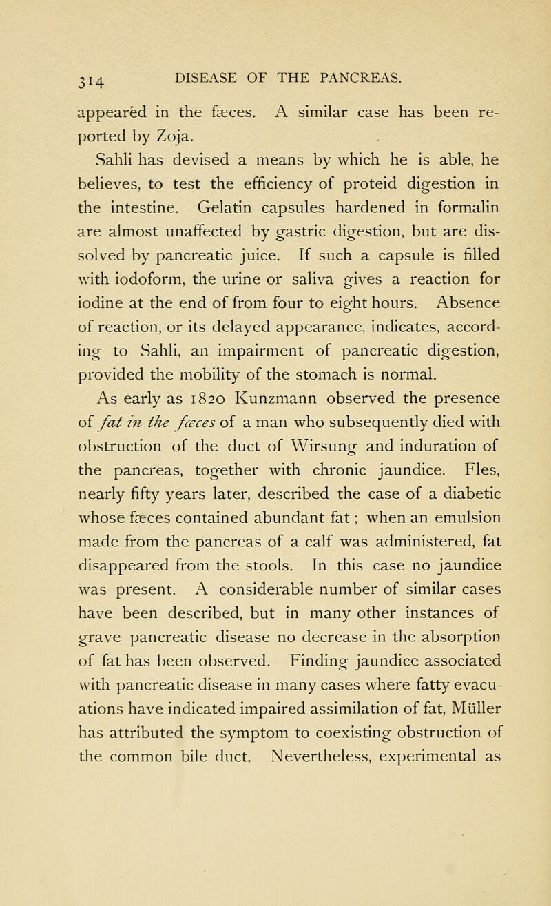 appeared in the faeces. A similar case has been re- ported by Zoja. SahH has devised a means by which he is able, he believes, to test the efficiency of proteid digestion in the intestine. Gelatin capsules hardened in formalin are almost unaffected by gastric digestion, but are dis- solved by pancreatic juice. If such a capsule is filled with iodoform, the urine or saliva o-ives a reaction for iodine at the end of from four to eight hours. Absence of reaction, or its delayed appearance, indicates, accord- ing to Sahli, an impairment of pancreatic digestion, provided the mobility of the stomach is normal. As early as 1820 Kunzmann observed the presence of fat in the fcEces of a man who subsequently died with obstruction of the duct of Wirsung- and induration of the pancreas, together with chronic jaundice. Fles, nearly fifty years later, described the case of a diabetic whose faeces contained abundant fat; when an emulsion made from the pancreas of a calf was administered, fat disappeared from the stools. In this case no jaundice was present. A considerable number of similar cases have been described, but in many other instances of grave pancreatic disease no decrease in the absorption of fat has been observed. Finding jaundice associated with pancreatic disease in many cases where fatty evacu- ations have indicated impaired assimilation of fat, Miiller has attributed the symptom to coexisting obstruction of the common bile duct. Nevertheless, experimental as