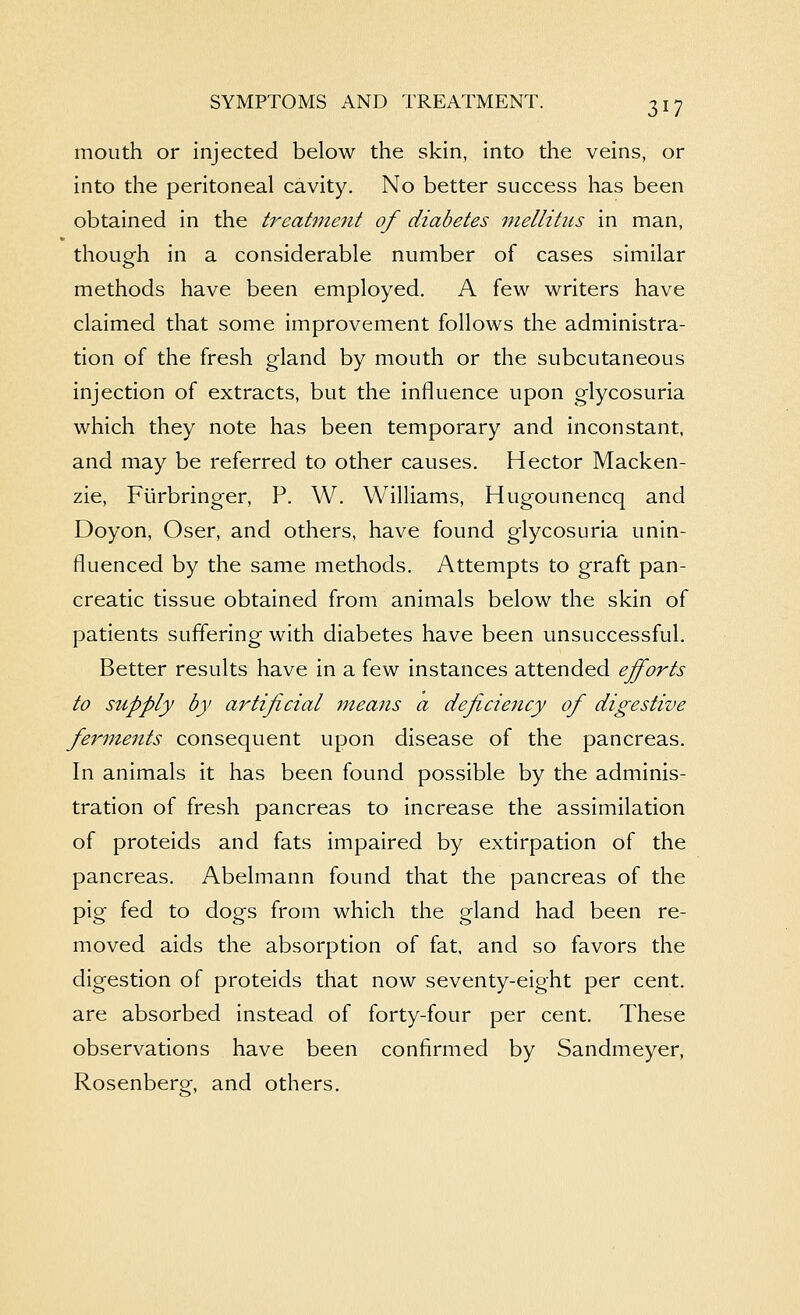 mouth or Injected below the skin, into the veins, or into the peritoneal cavity. No better success has been obtained in the treatment of diabetes mellitiis in man, though in a considerable number of cases similar methods have been employed. A few writers have claimed that some improvement follows the administra- tion of the fresh gland by mouth or the subcutaneous injection of extracts, but the influence upon glycosuria which they note has been temporary and inconstant, and may be referred to other causes. Hector Macken- zie, Fiirbringer, P. W. Williams, Hugounencq and Doyon, Oser, and others, have found glycosuria unin- fluenced by the same methods. Attempts to graft pan- creatic tissue obtained from animals below the skin of patients suffering with diabetes have been unsuccessful. Better results have in a few instances attended efforts to supply by artificial means a deficiency ofi digestive ferments consequent upon disease of the pancreas. In animals it has been found possible by the adminis- tration of fresh pancreas to increase the assimilation of proteids and fats impaired by extirpation of the pancreas. Abelmann found that the pancreas of the pig fed to dogs from which the gland had been re- moved aids the absorption of fat, and so favors the digestion of proteids that now seventy-eight per cent, are absorbed instead of forty-four per cent. These observations have been confirmed by Sandmeyer, Rosenberg, and others.