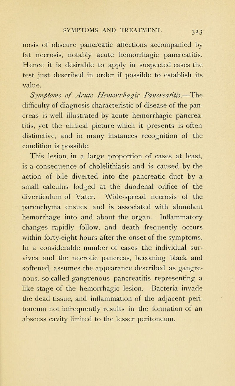 nosis of obscure pancreatic affections accompanied by fat necrosis, notably acute hemorrhagic pancreatitis. Hence it is desirable to apply in suspected cases the test just described in order if possible to establish its value. Symptoms of Acute Hemorrhagic Pancreatitis.—The difficulty of diagnosis characteristic of disease of the pan- creas is well illustrated by acute hemorrhagic pancrea- titis, yet the clinical picture which it presents is often distinctive, and in many instances recognition of the condition is possible. This lesion, in a large proportion of cases at least, is a consequence of cholelithiasis and is caused by the action of bile diverted into the pancreatic duct by a small calculus lodged at the duodenal orifice of the diverticulum of Vater. Wide-spread necrosis of the parenchyma ensues and is associated with abundant hemorrhage into and about the organ. Inflammatory changes rapidly follow, and death frequently occurs within forty-eight hours after the onset of the symptoms. In a considerable number of cases the individual sur- vives, and the necrotic pancreas, becoming black and softened, assumes the appearance described as gangre- nous, so-called gangrenous pancreatitis representing a like stage of the hemorrhagic lesion. Bacteria invade the dead tissue, and inflammation of the adjacent peri- toneum not infrequently results in the formation of an abscess cavity limited to the lesser peritoneum.