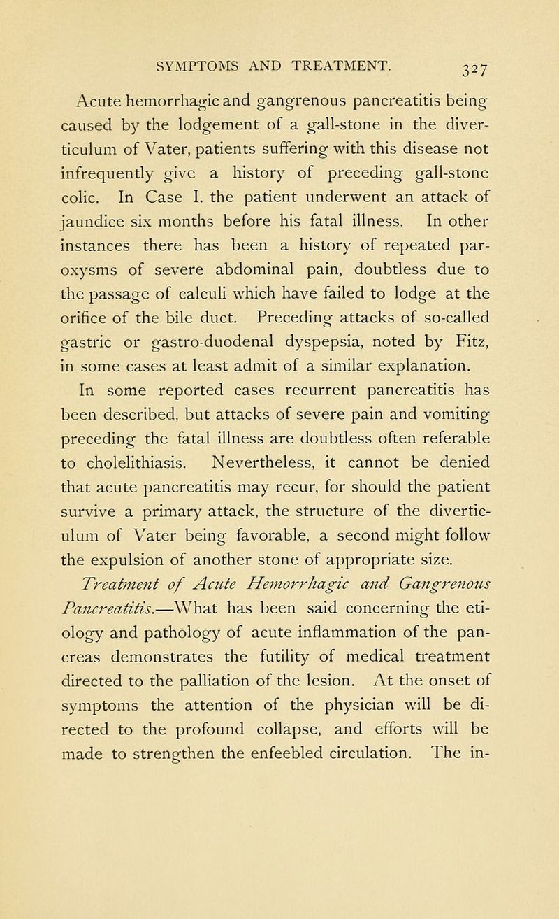 Acute hemorrhagic and gangrenous pancreatitis being caused by the lodgement of a gall-stone in the diver- ticulum of Vater, patients suffering with this disease not infrequently give a history of preceding gall-stone colic. In Case I. the patient underwent an attack of jaundice six months before his fatal illness. In other instances there has been a history of repeated par- oxysms of severe abdominal pain, doubtless due to the passage of calculi which have failed to lodge at the orifice of the bile duct. Precedino- attacks of so-called gastric or gastro-duodenal dyspepsia, noted by Fitz, in some cases at least admit of a similar explanation. In some reported cases recurrent pancreatitis has been described, but attacks of severe pain and vomiting preceding the fatal illness are doubtless often referable to cholelithiasis. Nevertheless, it cannot be denied that acute pancreatitis may recur, for should the patient survive a primary attack, the structure of the divertic- ulum of Vater being favorable, a second might follow the expulsion of another stone of appropriate size. Treatinejit of Acute Hemorrhagic and Gangrenous Pancreatitis.—What has been said concerning the eti- ology and pathology of acute inflammation of the pan- creas demonstrates the futility of medical treatment directed to the palliation of the lesion. At the onset of symptoms the attention of the physician will be di- rected to the profound collapse, and efforts will be made to strengthen the enfeebled circulation. The in-