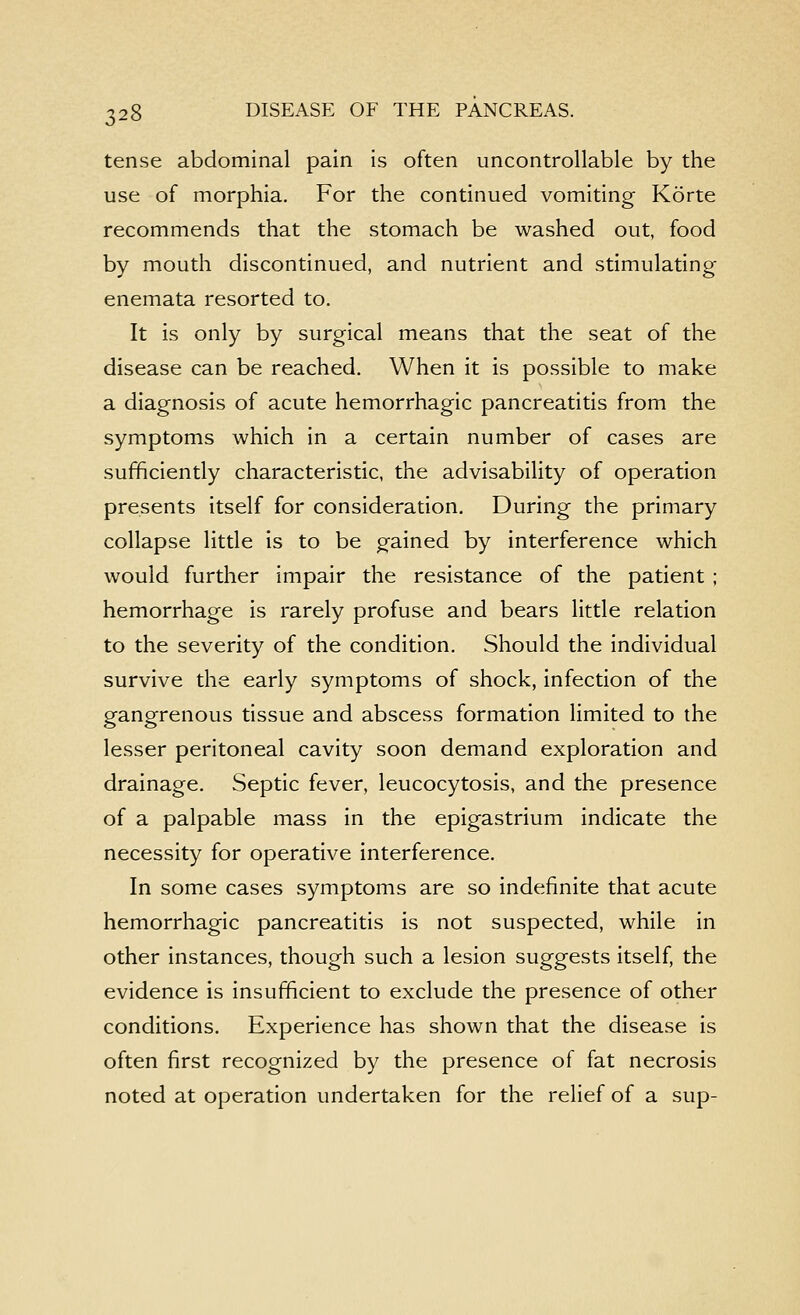 tense abdominal pain is often uncontrollable by the use of morphia. For the continued vomiting Korte recommends that the stomach be washed out, food by mouth discontinued, and nutrient and stimulating- enemata resorted to. It is only by surgical means that the seat of the disease can be reached. When it is possible to make a diagnosis of acute hemorrhagic pancreatitis from the symptoms which in a certain number of cases are sufficiently characteristic, the advisability of operation presents itself for consideration. During the primary collapse little is to be gained by interference which would further impair the resistance of the patient ; hemorrhage is rarely profuse and bears little relation to the severity of the condition. Should the individual survive the early symptoms of shock, infection of the gangrenous tissue and abscess formation limited to the lesser peritoneal cavity soon demand exploration and drainage. Septic fever, leucocytosis, and the presence of a palpable mass in the epigastrium indicate the necessity for operative interference. In some cases symptoms are so indefinite that acute hemorrhagic pancreatitis is not suspected, while in other instances, though such a lesion suggests itself, the evidence is insufficient to exclude the presence of other conditions. Experience has shown that the disease is often first recognized by the presence of fat necrosis noted at operation undertaken for the relief of a sup-
