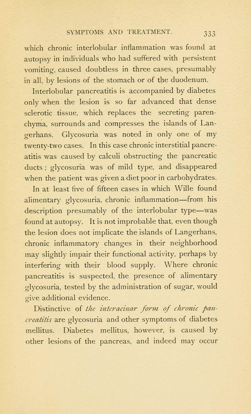 which chronic interlobular inflammation was found at autopsy in individuals who had suffered with persistent vomiting, caused doubtless in three cases, presumably in all, by lesions of the stomach or of the duodenum. Interlobular pancreatitis is accompanied by diabetes only when the lesion is so far advanced that dense sclerotic tissue, which replaces the secreting paren- chyma, surrounds and compresses the islands of Lan- gerhans. Glycosuria was noted in only one of my twent}^-two cases. In this case chronic interstitial pancre- atitis was caused by calculi obstructing the pancreatic ducts ; glycosuria was of mild type, and disappeared when the patient was given a diet poor in carbohydrates. In at least five of fifteen cases in which Wille found alimentary glycosuria, chronic inflammation—from his description presumably of the interlobular type—was found at autopsy. It is not improbable that, even though the lesion does not implicate the islands of Langerhans, chronic inflammatory changes in their neighborhood may slightly impair their functional activity, perhaps by interfering with their blood supply. Where chronic pancreatitis is suspected, the presence of ahmentary glycosuria, tested by the administration of sugar, would give additional evidence. Distinctive of the interacinar form of chronic pan- creatitis are glycosuria and other symptoms of diabetes mellitus. Diabetes mellitus, however, is caused by other lesions of the pancreas, and indeed may occur
