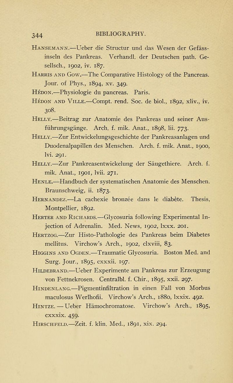 Hansemann.—Ueber die Structur und das Wesen der Gefass- inseln des Pankreas. Verhandl. der Deutschen path. Ge- sellsch., 1902, iv. 187. Harris and Gow.—The Comparative Histology of the Pancreas. Jour, of Phys., 1894, xv. 349. Hedon.—Physiologie du pancreas. Paris. Hedon and Ville.—Compt. rend. Soc. de biol., 1892, xliv., iv. 308. Helly.—Beitrag zur Anatomic des Pankreas und seiner Aus- fiihrungsgange. Arch. f. mik. Anat., 1898, Hi. 773. Helly.—Zur Entwickelungsgeschichte der Pankreasanlagen und Duodenalpapillen des Menschen. Arch. f. mik. Anat., 1900, Ivi. 291. Helly.—Zur Pankreasentwickelung der Saugethiere. Arch. f. mik. Anat., 1901, Ivii. 271. Henle.—Handbuch der systematischen Anatomic des Menschen. Braunschweig, ii. 1873. Hernandez.—La cachexie bronzee dans le diabete. Thesis, Montpellier, 1892. Herter and Richards.—Glycosuria following Experimental In- jection of Adrenalin. Med. News, 1902, Ixxx. 201. Hertzog.—Zur Histo-Pathologie des Pankreas beim Diabetes mellitus. Virchow's Arch., 1902, clxviii, 83. Higgins and Ogden.—Traumatic Glycosuria. Boston Med. and Surg. Jour., 1895, cxxxii. 197. Hildebrand.—Ueber Experimente am Pankreas zur Erzeugung von Fettnekrosen. Centralbl. f. Chir., 1895, xxii. 297. Hindenlang.—Pigmentinfiltration in einen Fall von Morbus maculosus Werlhofii. Virchow's Arch., 1880, Ixxix. 492. HiNTZE.—Ueber Hamochromatose. Virchow's Arch., 1895, cxxxix. 459. Hirschfeld.—Zeit. f. klin. Med., 1891, xix. 294.