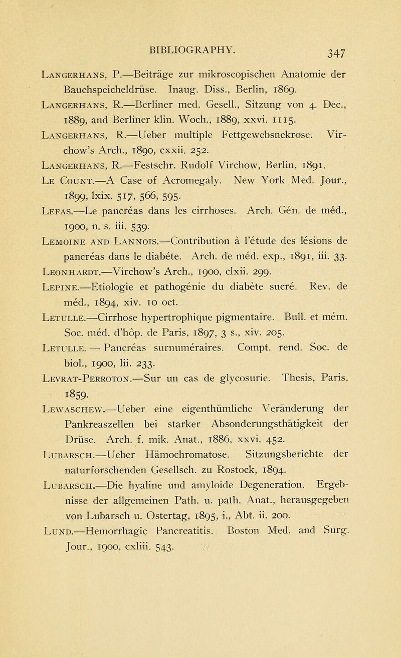 Langerhans, p.—^Beitrage zur mikroscopischen Anatomic der Bauchspeicheldriise. Inaug. Diss., Berlin, 1869. Langerhans, R.—Berliner med. Gesell., Sitzung von 4. Dec, 1889, and Berliner klin. Woch., 1889, xxvi. 1115. Langerhans, R.—Ueber multiple Fettgewebsnekrose. Vir- chow's Arch., 1890, cxxii. 252. Langerhans, R.—Festschr. Rudolf Virchow, Berlin, 1891. Le Count.—A Case of Acromegaly. New York Med. Jour., 1899, Ixix. 517, 566, 595. Lefas.—Le pancreas dans les cirrhoses. Arch. Gen. de med., 1900, n. s. iii. 539. Lemoine and Lannois.—Contribution a I'etude des lesions de pancreas dans le diabete. Arch, de med. exp., 1891, iii. 33. Leonhardt.—Virchow's Arch., 1900, clxii. 299. Lepine.—Etiologie et pathogenic du diabete sucre. Rev. de med., 1894, xiv. 10 oct. Letulle.—Cirrhose hypertrophique pigmentaire. Bull, et mem. Soc. med. d'hop. de Paris, 1897, 3 s., xiv. 205. Letulle. — Pancreas surnumeraires. Compt. rend. Soc. dc biol., 1900, Hi. 233. Levrat-Perroton.—Sur un cas de glycosurie. Thesis, Paris, 1859. Lewaschew.—Ueber cine cigenthiimliche Veranderung der Pankreaszellen bei starker Absonderungsthatigkeit der Driise. Arch. f. mik. Anat., 1886, xxvi. 452. Lubarsch.—Ueber Hamochromatose. Sitzungsberichte der naturforschenden Gescllsch. zu Rostock, 1894. Lubarsch.—Die hyaline und amyloide Degeneration. Ergeb- nisse der allgemeinen Path. u. path. Anat., herausgegeben von Lubarsch u. Ostertag, 1895, i., Abt. ii. 200. Lund.—Hemorrhagic Pancreatitis. Boston Med. and Surg. Jour., 1900, cxliii. 543.