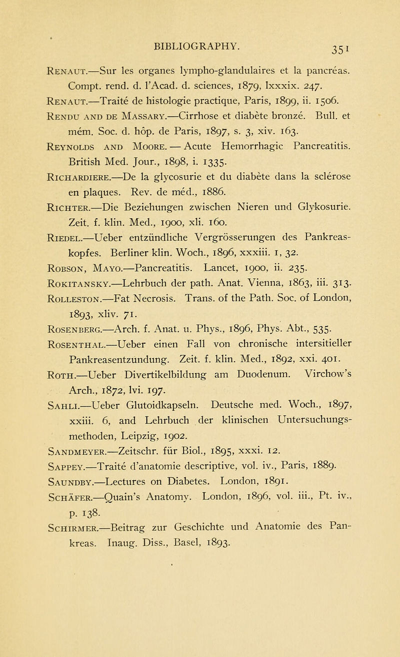 Renaut.—Sur les organes lympho-glandulaires et la pancreas. Compt. rend. d. I'Acad. d. sciences, 1879, Ixxxix. 247. Renaut.—Traite de histologie practique, Paris, 1899, ii. 1506. Rendu and de Massary.—Cirrhose et diabete bronze. Bull, et mem. Soc. d. hop. de Paris, 1897, s. 3, xiv. 163. Reynolds and Moore. — Acute Hemorrhagic Pancreatitis. British Med. Jour., 1898, i. 1335. Richardiere.—De la glycosurie et du diabete dans la sclerose en plaques. Rev. de med., 1886. RiCHTER.—Die Beziehungen zwischen Nieren und Glykosurie. Zeit. f. klin. Med., 1900, xli. 160. RiEDEL.—Ueber entziindliche Vergrosserungen des Pankreas- kopfes. BerHner klin. Woch., 1896, xxxiii. i, 32. RoBSON, Mayo.—Pancreatitis. Lancet, 1900, ii. 235. RoKiTANSKY.—Lchrbuch der path. Anat. Vienna, 1863, iii. 313. RoLLESTON.—Fat Necrosis. Trans, of the Path. Soc. of London, 1893, xliv. 71. Rosenberg.—Arch. f. Anat. u. Phys., 1896, Phys. Abt., 535. Rosenthal.—Ueber einen Fall von chronische intersitieller Pankreasentzundung. Zeit. f. klin. Med., 1892, xxi. 401. Roth.—Ueber Divertikelbildung am Duodenum. Virchow's Arch., 1872, Ivi. 197. Sahli.—Ueber Glutoidkapseln. Deutsche med. Woch., 1897, xxiii. 6, and Lehrbuch der klinischen Untersuchungs- methoden, Leipzig, 1902. Sandmeyer.—Zeitschr. fiir Biol., 1895, xxxi. 12. Sappey.—Traite d'anatomie descriptive, vol. iv., Paris, 1889. Saundby.—Lectures on Diabetes. London, 1891. Schafer.—Quain's Anatomy. London, 1896, vol. iii., Pt. iv., p. 138. Schirmer.—Beitrag zur Geschichte und Anatomic des Pan- kreas. Inaug. Diss., Basel, 1893.
