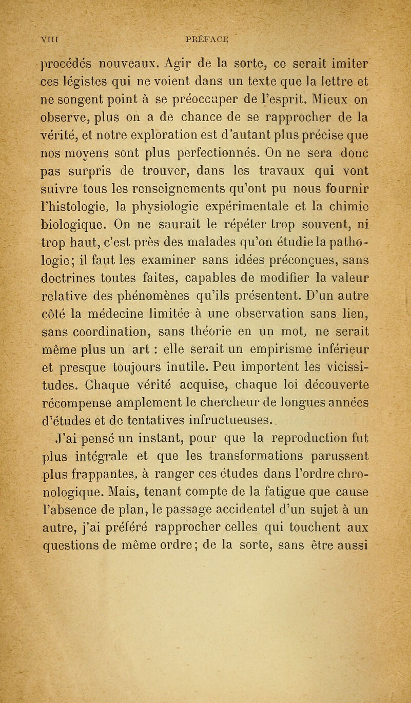 procédés nouveaux. Agir de la sorte, ce serait imiter ces légistes qui ne voient dans un texte que la lettre et ne songent point à se préoccuper de l'esprit. Mieux on observe, plus on a de chance de se rapprocher de la vérité, et notre exploration est d'autant plus précise que nos moyens sont plus perfectionnés. On ne sera donc pas surpris de trouver, dans les travaux qui vont suivre tous les renseignements qu'ont pu nous fournir l'histologie, la physiologie expérimentale et la chimie biologique. On ne saurait le répéter trop souvent, ni trop haut, c'est près des malades qu'on étudie la patho- logie; il faut les examiner sans idées préconçues, sans doctrines toutes faites, capables de modifier la valeur relative des phénomènes qu'ils présentent. D'un autre côté la médecine limitée à une observation sans lien, sans coordination, sans théorie en un mot, ne serait même plus un art : elle serait un empirisme inférieur et presque toujours inutile. Peu importent les vicissi- tudes. Chaque vérité acquise, chaque loi découverte récompense amplement le chercheur de longues années d'études et de tentatives infructueuses. J'ai pensé un instant, pour que la reproduction fut plus intégrale et que les transformations parussent plus frappantes, à ranger ces études dans l'ordre chro- nologique. Mais, tenant compte de la fatigue que cause l'absence de plan, le passage accidentel d'un sujet à un autre, j'ai préféré rapprocher celles qui touchent aux questions de même ordre; de la sorte, sans être aussi