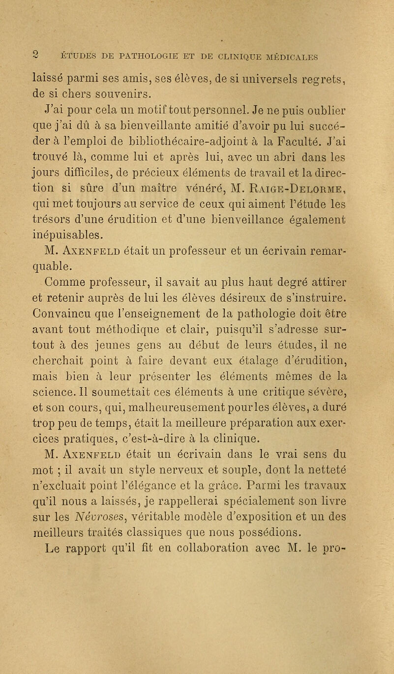 laissé parmi ses amis, ses élèves, de si universels regrets, de si chers souvenirs. J'ai pour cela un motif tout personnel. Je ne puis oublier que j'ai dû à sa bienveillante amitié d'avoir pu lui succé- der à l'emploi de bibliothécaire-adjoint à la Faculté. J'ai trouvé là, comme lui et après lui, avec un abri dans les jours difficiles, de précieux éléments de travail et la direc- tion si sûre d'un maître vénéré, M. Raige-Delorme, qui met toujours au service de ceux qui aiment Pétude les trésors d'une érudition et d'une bienveillance également inépuisables. M. AxENFELD était un professeur et un écrivain remar- quable. Comme professeur, il savait au plus haut degré attirer et retenir auprès de lui les élèves désireux de s'instruire. Convaincu que l'enseignement de la pathologie doit être avant tout méthodique et clair, puisqu'il s'adresse sur- tout à des jeunes gens au début de leurs études, il ne cherchait point à faire devant eux étalage d'érudition, mais bien à leur présenter les éléments mêmes de la science. Il soumettait ces éléments à une critique sévère, et son cours, qui, malheureusement pourles élèves, a duré trop peu de temps, était la meilleure préparation aux exer- cices pratiques, c'est-à-dire à la clinique. M. AxENFELD était un écrivain dans le vrai sens du mot ; il avait un style nerveux et souple, dont la netteté n'excluait point Télégance et la grâce. Parmi les travaux qu'il nous a laissés, je rappellerai spécialement son livre sur les NévroseSj véritable modèle d'exposition et un des meilleurs traités classiques que nous possédions. Le rapport qu'il fit en collaboration avec M. le pro-