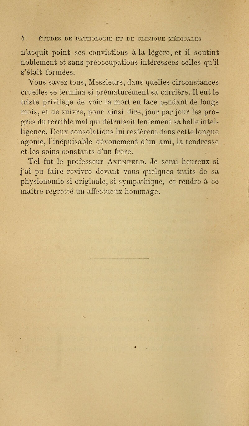 n'acquit point ses convictions à la légère, et il soutint noblement et sans préoccupations intéressées celles qu'il s'était formées. Vous savez tous, Messieurs, dans quelles circonstances cruelles se termina si prématurément sa carrière. Il eut le triste privilège de voir la mort en face pendant de longs mois, et de suivre, pour ainsi dire, jour par jour les pro- grès du terrible mal qui détruisait lentement sa belle intel- ligence. Deux consolations lui restèrent dans cette longue agonie, l'inépuisable dévouement d'un ami, la tendresse et les soins constants d'un frère. Tel fut le professeur Axenfeld. Je serai heureux si j'ai pu faire revivre devant vous quelques traits de sa physionomie si originale, si sympathique, et rendre à ce maître regretté un affectueux hommage.