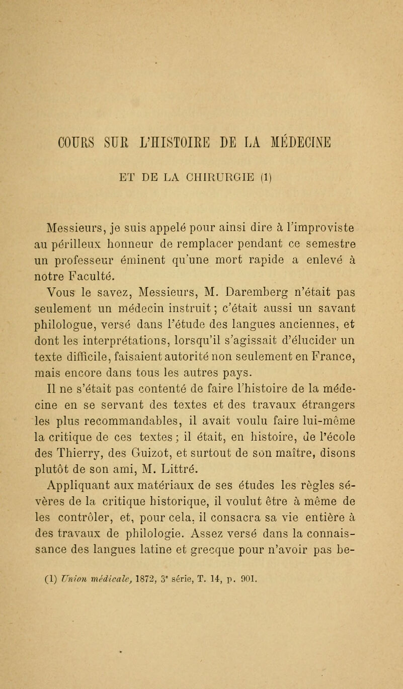 COURS SUR L'HISTOIRE DE LA MEDECLXE ET DE LA CHIRURGIE (1) Messieurs, je suis appelé pour ainsi dire à l'improviste au périlleux honneur de remplacer pendant ce semestre un professeur éminent qu'une mort rapide a enlevé à notre Faculté. Vous le savez, Messieurs, M. Daremberg n'était pas seulement un médecin instruit ; c'était aussi un savant philologue, versé dans l'étude des langues anciennes, et dont les interprétations, lorsqu'il s'agissait d'élucider un texte difficile, faisaient autorité non seulement en France, mais encore dans tous les autres pays. Il ne s'était pas contenté de faire l'histoire de la méde- cine en se servant des textes et des travaux étrangers les plus recommandables, il avait voulu faire lui-môme la critique de ces textes ; il était, en histoire, de l'école des Thierry, des Guizot, et surtout de son maître, disons plutôt de son ami, M. Littré. Appliquant aux matériaux de ses études les règles sé- vères de la critique historique, il voulut être à même de les contrôler, et, pour cela, il consacra sa vie entière à des travaux de philologie. Assez versé dans la connais- sance des langues latine et grecque pour n'avoir pas be-