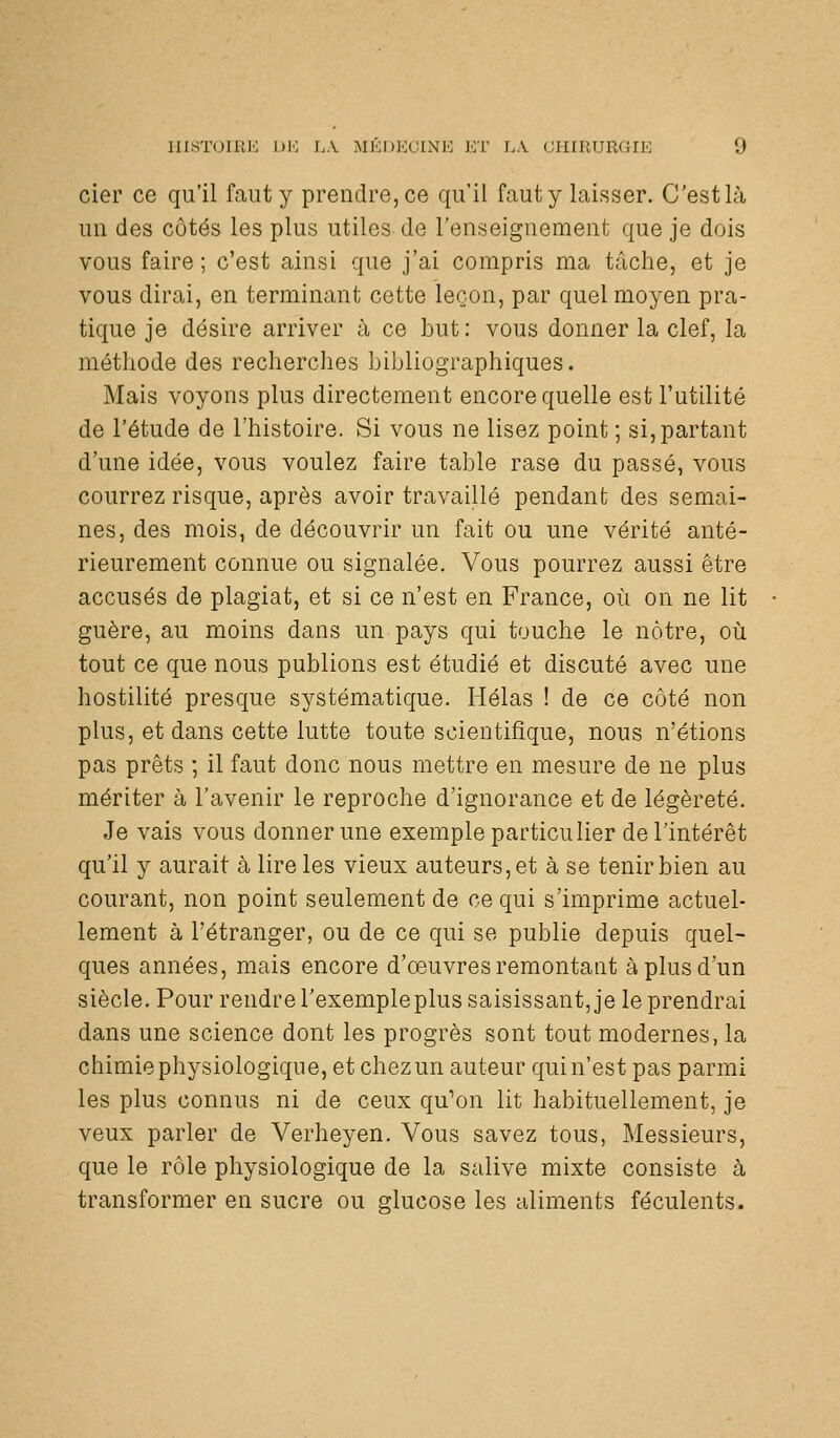 cier ce qu'il faut y prendre, ce qu'il faut y laisser. C'estlà un des côtés les plus utiles de l'enseignement que je dois vous faire ; c'est ainsi que j'ai compris ma tâche, et je vous dirai, en terminant cette leçon, par quel moyen pra- tique je désire arriver à ce but: vous donner la clef, la méthode des recherches bibliographiques. Mais voyons plus directement encore quelle est l'utilité de l'étude de l'histoire. Si vous ne lisez point ; si, partant d'une idée, vous voulez faire table rase du passé, vous courrez risque, après avoir travaillé pendant des semai- nes, des mois, de découvrir un fait ou une vérité anté- rieurement connue ou signalée. Vous pourrez aussi être accusés de plagiat, et si ce n'est en France, où on ne lit guère, au moins dans un pays qui touche le nôtre, où tout ce que nous publions est étudié et discuté avec une hostilité presque systématique. Hélas ! de ce côté non plus, et dans cette lutte toute scientifique, nous n'étions pas prêts ; il faut donc nous mettre en mesure de ne plus mériter à l'avenir le reproche d'ignorance et de légèreté. Je vais vous donner une exemple particulier de l'intérêt qu'il y aurait à lire les vieux auteurs, et à se tenir bien au courant, non point seulement de ce qui s'imprime actuel- lement à l'étranger, ou de ce qui se publie depuis quel- ques années, mais encore d'œuvres remontant à plus d'un siècle. Pour rendre l'exempleplus saisissant, je le prendrai dans une science dont les progrès sont tout modernes, la chimie physiologique, et chez un auteur qui n'est pas parmi les plus connus ni de ceux qu'on lit habituellement, je veux parler de Verheyen. Vous savez tous. Messieurs, que le rôle physiologique de la salive mixte consiste à transformer en sucre ou glucose les aliments féculents.