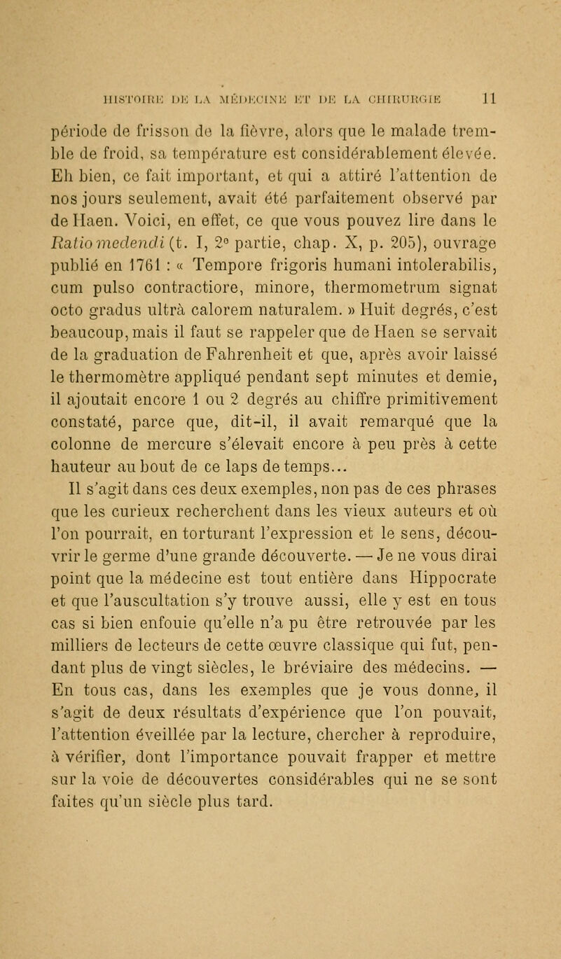 période de frisson de la fièvre, alors que le malade trem- ble de froid, sa température est considérablement élevée. Eh bien, ce fait important, et qui a attiré l'attention de nos jours seulement, avait été parfaitement observé par de Ilaen. Voici, en effet, ce que vous pouvez lire dans le Ràtiomedendi {t. I, 2° partie, chap. X, p. 205), ouvrage publié en 1761 : « Tempore frigoris humani intolerabilis, cum pulso contractiore, minore, thermometrum signât octo gradus ultra calorem naturalem. » Huit degrés, c'est beaucoup, mais il faut se rappeler que de Haen se servait de la graduation de Fahrenheit et que, après avoir laissé le thermomètre appliqué pendant sept minutes et demie, il ajoutait encore 1 ou 2 degrés au chiffre primitivement constaté, parce que, dit-il, il avait remarqué que la colonne de mercure s'élevait encore à peu près à cette hauteur au bout de ce laps de temps... Il s'agit dans ces deux exemples, non pas de ces phrases que les curieux recherchent dans les vieux auteurs et où l'on pourrait, en torturant l'expression et le sens, décou- vrir le germe d'une grande découverte. —■ Je ne vous dirai point que la médecine est tout entière dans Hippocrate et que l'auscultation s'y trouve aussi, elle y est en tous cas si bien enfouie qu'elle n'a pu être retrouvée par les milliers de lecteurs de cette œuvre classique qui fut, pen- dant plus de vingt siècles, le bréviaire des médecins. — En tous cas, dans les exemples que je vous donne, il s'agit de deux résultats d'expérience que l'on pouvait, l'attention éveillée par la lecture, chercher à reproduire, ù vérifier, dont l'importance pouvait frapper et mettre sur la voie de découvertes considérables qui ne se sont faites qu'un siècle plus tard.