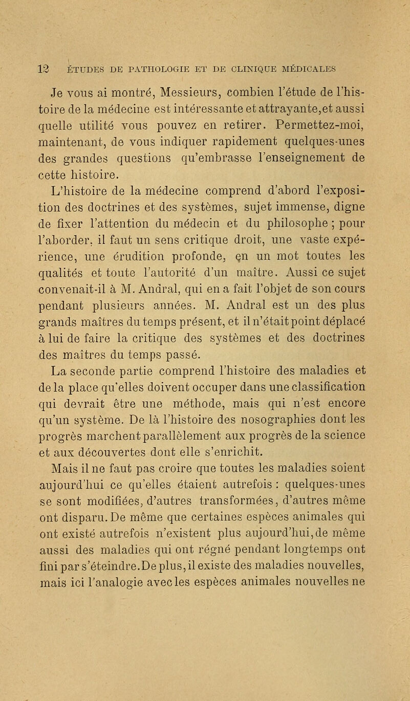 Je VOUS ai montré, Messieurs, combien l'étude de l'his- toire de la médecine est intéressante et attrayante,et aussi quelle utilité vous pouvez en retirer. Permettez-moi, maintenant, de vous indiquer rapidement quelques-unes des grandes questions qu'embrasse l'enseignement de cette histoire. L'histoire de la médecine comprend d'abord l'exposi- tion des doctrines et des systèmes, sujet immense, digne de fixer l'attention du médecin et du philosophe ; pour l'aborder, il faut un sens critique droit, une vaste expé- rience, une érudition profonde, çn un mot toutes les qualités et toute l'autorité d'un maître. Aussi ce sujet convenait-il à M. Andral, qui en a fait l'objet de son cours pendant plusieurs années. M. Andral est un des plus grands maîtres du temps présent, et il n'était point déplacé à lui de faire la critique des systèmes et des doctrines des maîtres du temps passé. La seconde partie comprend l'histoire des maladies et de la place qu'elles doivent occuper dans une classification qui devrait être une méthode, mais qui n'est encore qu'un système. De là l'histoire des nosographies dont les progrès marchent parallèlement aux progrès de la science et aux découvertes dont elle s'enrichit. Mais il ne faut pas croire que toutes les maladies soient aujourd'hui ce qu'elles étaient autrefois : quelques-unes se sont modifiées, d'autres transformées, d'autres même ont disparu. De même que certaines espèces animales qui ont existé autrefois n'existent plus aujourd'hui,de même aussi des maladies qui ont régné pendant longtemps ont fini par s'éteindre.De plus, il existe des maladies nouvelles, mais ici l'analogie avec les espèces animales nouvelles ne