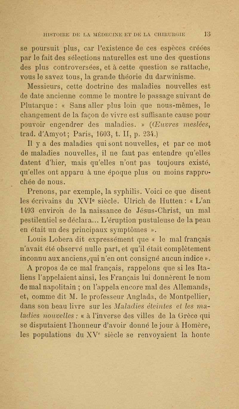 se poursuit plus, car l'existence de ces espèces créées par le fait des sélections naturelles est une des questions des plus controversées, et à cette question se rattache, vous le savez tous, la grande théorie du darwinisme. Messieurs, cette doctrine des maladies nouvelles est de date ancienne comme le montre le passage suivant de Plutarque : « Sans aller plus loin que nous-mêmes, le changement de la façon de vivre est suffisante cause pour pouvoir engendrer des maladies. » {Œuvres meslées, trad. d'Amyot; Paris, 1603, t. II, p. 234.) Il y a des maladies qui sont nouvelles, et par ce mot de maladies nouvelles, il ne faut pas entendre qu'elles datent d'hier, mais qu'elles n'ont pas toujours existé, qu'elles ont apparu à une époque plus ou moins rappro- chée de nous. Prenons, par exemple, la syphilis. Voici ce que disent les écrivains du XVI« siècle. Ulrich de Hutten : « L'an 1493 environ de la naissance de Jésus-Christ, un mal pestilentiel se déclara... L'éruption pustuleuse de la peau en était un des principaux symptômes ». Louis Lobera dit expressément que « le mal français n'avait été observé nulle part, et qu'il était complètement inconnu aux anciens,qui n'en ont consigné aucun indice ». A propos de ce mal français, rappelons que si les Ita- liens l'appelaient ainsi, les Français lui donnèrent le nom de mal napolitain ; on l'appela encore mal des Allemands, et, comme dit M. le professeur Anglada, de Montpellier, dans son beau livre sur les Maladies éteintes et les ma- ladies nouvelles : « à l'inverse des villes de la Grèce qui se disputaient l'honneur d'avoir donné le jour à Homère, les populations du XY'- siècle se renvoyaient la honte