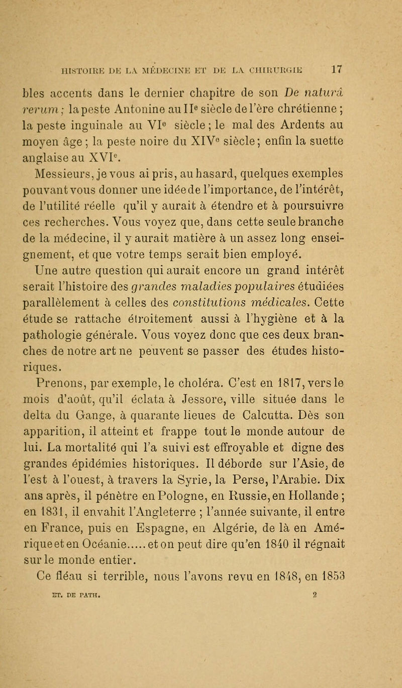 bles accents dans le dernier chapitre de son De nalunl revmn; la peste Antonine aull« siècle de l'ère chrétienne ; la peste inguinale au VI» siècle ; le mal des Ardents au moyen âge ; la peste noire du XIV siècle ; enfin la suette anglaise au XVP. Messieurs, je vous ai pris, au hasard, quelques exemples pouvant vous donner une idée de l'importance, de l'intérêt, de l'utilité réelle qu'il y aurait à étendre et à poursuivre ces recherches. Vous voyez que, dans cette seule branche de la médecine, il y aurait matière à un assez long ensei- gnement, et que votre temps serait bien employé. Une autre question qui aurait encore un grand intérêt serait l'histoire des grandes maladies populaires étudiées parallèlement à celles des constitutions médicales. Cette étude se rattache étroitement aussi à l'hygiène et à la pathologie générale. Vous voyez donc que ces deux bran- ches de notre art ne peuvent se passer des études histo- riques. Prenons, par exemple, le choléra. C'est en 18l7,versle mois d'août, qu'il éclata à Jessore, ville située dans le delta du Gange, à quarante lieues de Calcutta. Dès son apparition, il atteint et frappe tout le monde autour de lui. La mortalité qui l'a suivi est effroyable et digne des grandes épidémies historiques. Il déborde sur l'Asie^ de l'est à l'ouest, à travers la Syrie, la Perse, TArabie. Dix ans après, il pénètre en Pologne, en Russie, en Hollande ; en 1831, il envahit l'Angleterre ; l'année suivante, il entre en France, puis en Espagne, en Algérie, de là en Amé- riqueeten Océanie eton peut dire qu'en 1840 il régnait sur le monde entier. Ce fléau si terrible, nous l'avons revu en 1848, en 1853 ET. DE rATTt. 2