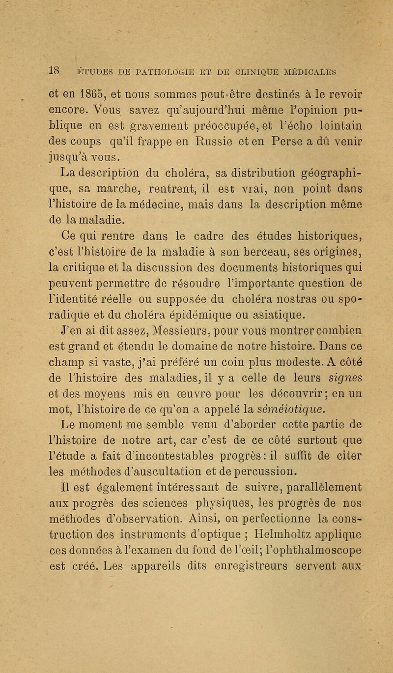 et en 1865, et nous sommes peut-être destinés à le revoir encore. Vous savez qu'aujourd'hui même l'opinion pu- blique en est gravement préoccupée, et l'écho lointain des coups qu'il frappe en Russie et en Perse a dû venir jusqu'à vous. La description du choléra, sa distribution géographi- que, sa marche, rentrent, il est vrai, non point dans l'histoire de la médecine, mais dans la description même de la maladie. Ce qui rentre dans le cadre des études historiques, c'est l'histoire de la maladie à son berceau, ses origines, la critique et la discussion des documents historiques qui peuvent permettre de résoudre l'importante question de l'identité réelle ou supposée du choléra nostras ou spo- radique et du choléra épidémique ou asiatique. J'en ai dit assez, Messieurs, pour vous montrer combien est grand et étendu le domaine de notre histoire. Dans ce champ si vaste, j'ai préféré un coin plus modeste. A côté de l'histoire des maladies, il y a celle de leurs signes et des moyens mis en œuvre pour les découvrir ; en un mot, l'histoire de ce qu'on a appelé la séméiotique. Le moment me semble venu d'aborder cette partie de l'histoire de notre art, car c'est de ce côté surtout que l'étude a fait d'incontestables progrès : il suffit de citer les méthodes d'auscultation et de percussion. Il est également intéressant de suivre, parallèlement aux progrès des sciences physiques, les progrès de nos méthodes d'observation. Ainsi, on perfectionne la cons- truction des instruments d'optique ; Helmholtz applique ces données à l'examen du fond de l'œil; l'ophthalmoscope est créé. Les appareils dits enregistreurs servent aux