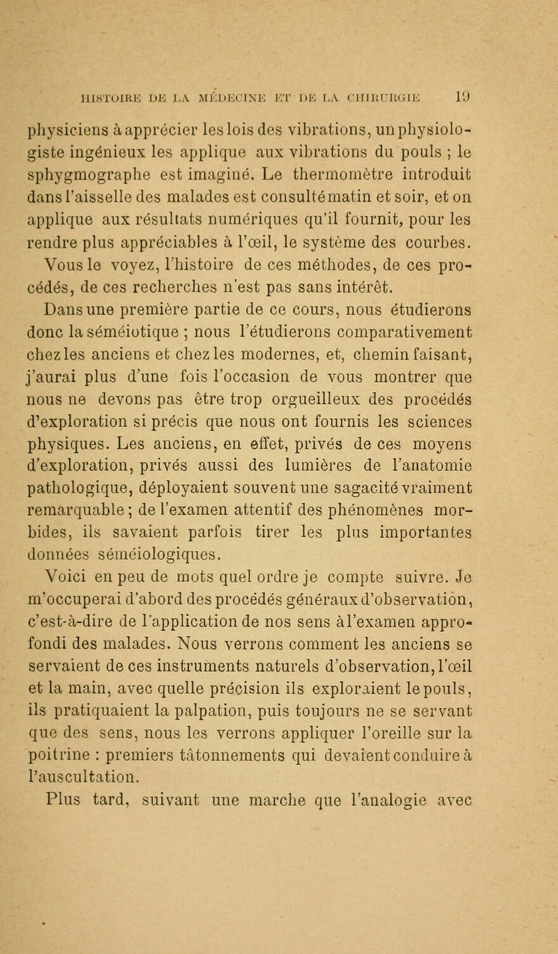 msTOlRK DK i.\ iMl';j>KClN'K KT J)K I.A CIIlUt.'UGU'; l'J pliysiciens à apprécier les lois des vibrations, un physiolo- giste ingénieux les applique aux vibrations du pouls ; le sphygmographe est imaginé. Le thermomètre introduit dans l'aisselle des malades est consulté matin et soir, et on applique aux résultats numériques qu'il fournit, pour les rendre plus appréciables à l'œil, le système des courbes. Vous le voyez, l'histoire de ces méthodes, de ces pro- cédés, de ces recherches n'est pas sans intérêt. Dans une première partie de ce cours, nous étudierons donc la séméiotique ; nous l'étudierons comparativement chez les anciens et chez les modernes, et, chemin faisant, j'aurai plus d'une fois l'occasion de vous montrer que nous ne devons pas être trop orgueilleux des procédés d'exploration si précis que nous ont fournis les sciences physiques. Les anciens, en effet, privés de ces moyens d'exploration, privés aussi des lumières de l'anatomie pathologique, déployaient souvent une sagacité vraiment remarquable ; de l'examen attentif des phénomènes mor- bides, ils savaient parfois tirer les plus importantes données séméiologiques. Voici en peu de mots quel ordre je compte suivre. Je m'occuperai d'abord des procédés généraux d'observation, c'est-à-dire de l'application de nos sens àl'examen appro- fondi des malades. Nous verrons comment les anciens se servaient de ces instruments naturels d'observation, l'œil et la main, avec quelle précision ils exploraient le pouls, ils pratiquaient la palpation, puis toujours ne se servant que des sens, nous les verrons appliquer l'oreille sur la poitrine : premiers tâtonnements qui devaient conduire à l'auscultation. Plus tard, suivant une marche que l'analogie avec