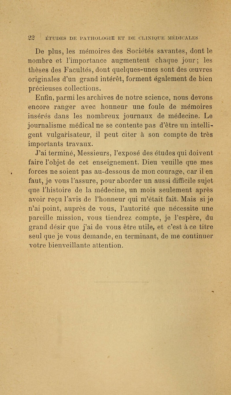 De plus, les mémoires des Sociétés savantes, dont le nombre et l'importance augmentent chaque jour ; les thèses des Facultés, dont quelques-unes sont des œuvres originales d'un grand intérêt, forment également de bien précieuses collections. Enfin, parmi les archives de notre science, nous devons encore ranger avec honneur une foule de mémoires insérés dans les nombreux journaux de médecine. Le journalisme médical ne se contente pas d'être un intelli- gent vulgarisateur, il peut citer à son compte de très importants travaux. J'ai terminé, Messieurs, l'exposé des études qui doivent faire l'objet de cet enseignement. Dieu veuille que mes forces ne soient pas au-dessous de mon courage, car il en faut, je vous l'assure, pour aborder un aussi difficile sujet que l'histoire de la médecine, un mois seulement après avoir reçu l'avis de l'honneur qui m'était fait. Mais si je n'ai point, auprès de vous, l'autorité que nécessite une pareille mission, vous tiendrez compte, je l'espère, du grand désir que j'ai de vous être utile, et c'est à ce titre seul que je vous demande, en terminant, de me continuer votre bienveillante attention.