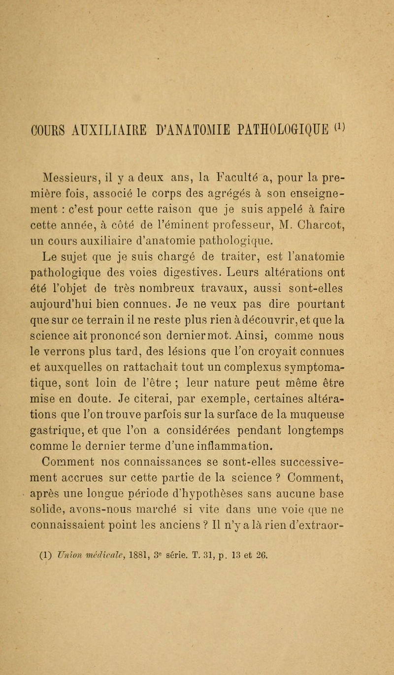 COURS AUXILIAIRE D'ANATOMIE PATHOLOGIQUE ^'' Messieurs, il y a deux ans, La Faculté a, pour la pre- mière fois, associé le corps des agrégés à son enseigne- ment : c'est pour cette raison que je suis appelé à faire cette année, à côté de l'éminent professeur, M. Charcot, un cours auxiliaire d'anatomie pathologique. Le sujet que je suis chargé de traiter, est l'anatomie pathologique des voies digestives. Leurs altérations ont été l'objet de très nombreux travaux, aussi sont-elles aujourd'hui bien connues. Je ne veux pas dire pourtant que sur ce terrain il ne reste plus rien à découvrir, et que la science ait prononcé son derniermot. Ainsi, comme nous le verrons plus tard, des lésions que l'on croyait connues et auxquelles on rattachait tout un complexus symptoma- tique, sont loin de l'être ; leur nature peut même être mise en doute. Je citerai, par exemple, certaines altéra- tions que l'on trouve parfois sur la surface de la muqueuse gastrique, et que l'on a considérées pendant longtemps comme le dernier terme d'une inflammation. Comment nos connaissances se sont-elles successive- ment accrues sur cette partie de la science ? Comment, après une longue période d'hypothèses sans aucune base solide, avons-nous marché si vite dans une voie que ne connaissaient point les anciens ? Il n'y a là rien d'extraor-