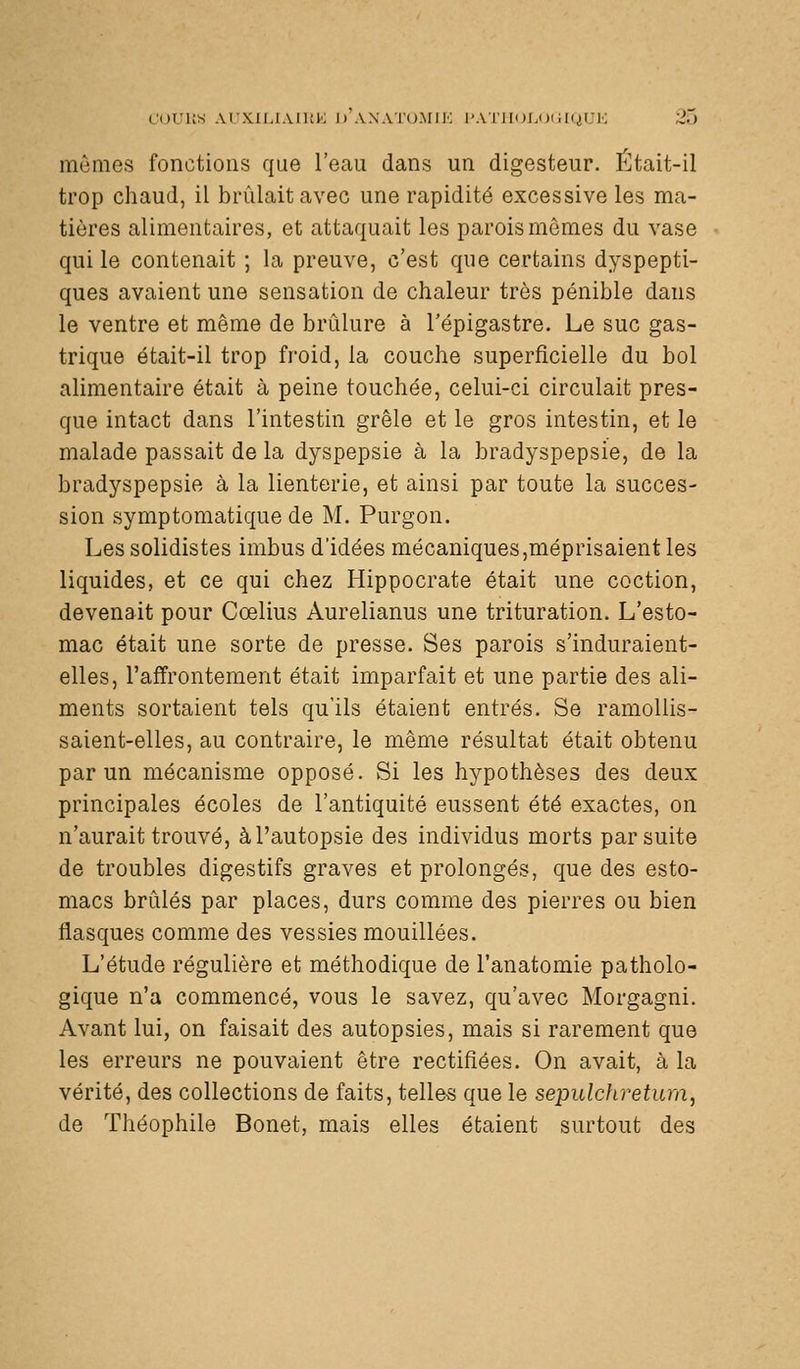 COUUS ArXirjAIUK l) AXATUMII'; l'AllIOLOilHiUK 2.J mômes fonctions que l'eau dans un digesteur. Était-il trop chaud, il brûlait avec une rapidité excessive les ma- tières alimentaires, et attaquait les parois mômes du vase qui le contenait ; la preuve, c'est que certains dyspepti- ques avaient une sensation de chaleur très pénible dans le ventre et môme de brûlure à l'épigastre. Le suc gas- trique était-il trop froid, la couche superficielle du bol alimentaire était à peine touchée, celui-ci circulait pres- que intact dans l'intestin grêle et le gros intestin, et le malade passait de la dyspepsie à la bradyspepsie, de la bradyspepsie à la lienterie, et ainsi par toute la succes- sion symptomatique de M. Purgon. Les solidistes imbus d'idées mécaniques,méprisaient les liquides, et ce qui chez Hippocrate était une coction, devenait pour Cœlius Aurelianus une trituration. L'esto- mac était une sorte de presse. Ses parois s'induraient- elles, l'affrontement était imparfait et une partie des ali- ments sortaient tels qu'ils étaient entrés. Se ramollis- saient-elles, au contraire, le môme résultat était obtenu par un mécanisme opposé. Si les hypothèses des deux principales écoles de l'antiquité eussent été exactes, on n'aurait trouvé, à l'autopsie des individus morts par suite de troubles digestifs graves et prolongés, que des esto- macs brûlés par places, durs comme des pierres ou bien flasques comme des vessies mouillées. L'étude régulière et méthodique de l'anatomie patholo- gique n'a commencé, vous le savez, qu'avec Morgagni. Avant lui, on faisait des autopsies, mais si rarement que les erreurs ne pouvaient ôtre rectifiées. On avait, à la vérité, des collections de faits, telles que le sepulchretum, de Théophile Bonet, mais elles étaient surtout des