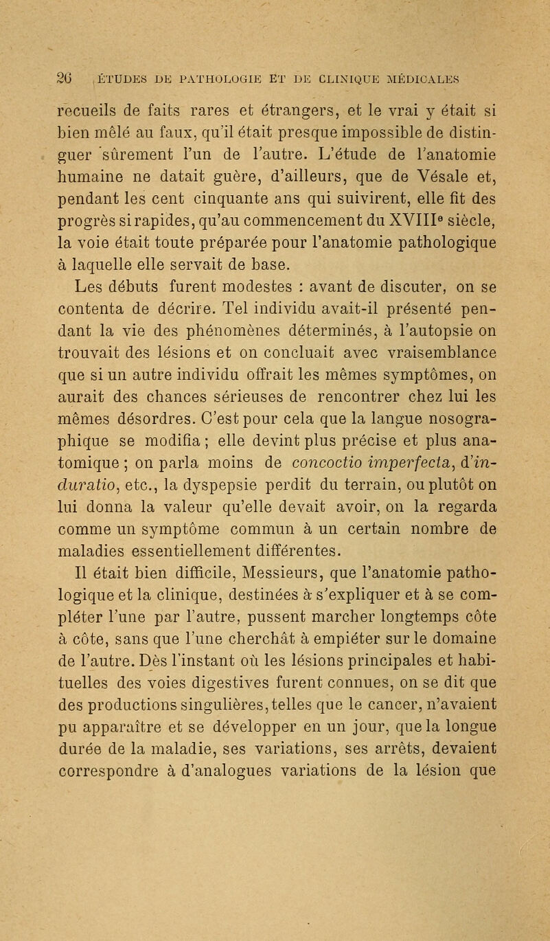 recueils de faits rares et étrangers, et le vrai y était si bien mêlé au faux, qu'il était presque impossible de distin- guer sûrement l'un de l'autre. L'étude de l'anatomie humaine ne datait guère, d'ailleurs, que de Vésale et, pendant les cent cinquante ans qui suivirent, elle fit des progrès si rapides, qu'au commencement du XVIII« siècle, la voie était toute préparée pour l'anatomie pathologique à laquelle elle servait de base. Les débuts furent modestes : avant de discuter, on se contenta de décrire. Tel individu avait-il présenté pen- dant la vie des phénomènes déterminés, à l'autopsie on trouvait des lésions et on concluait avec vraisemblance que si un autre individu offrait les mêmes symptômes, on aurait des chances sérieuses de rencontrer chez lui les mêmes désordres. C'est pour cela que la langue nosogra- phique se modifia ; elle devint plus précise et plus ana- tomique ; on parla moins de concoctio imperfecta, d'in- duratio, etc., la dyspepsie perdit du terrain, ou plutôt on lui donna la valeur qu'elle devait avoir, on la regarda comme un symptôme commun à un certain nombre de maladies essentiellement différentes. Il était bien difficile. Messieurs, que l'anatomie patho- logique et la clinique, destinées à s'expliquer et à se com- pléter l'une par l'autre, pussent marcher longtemps côte à côte, sans que l'une cherchât à empiéter sur le domaine de l'autre. Dès l'instant où les lésions principales et habi- tuelles des voies digestives furent connues, on se dit que des productions singulières, telles que le cancer, n'avaient pu apparaître et se développer en un jour, que la longue durée de la maladie, ses variations, ses arrêts, devaient correspondre à d'analogues variations de la lésion que