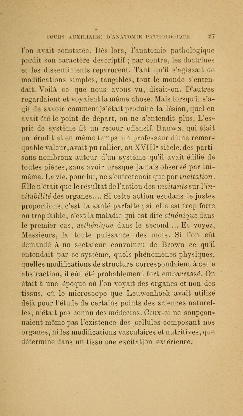 C(ji'i{s AUXJiJAiKi'; d'axato.miI'; i'Ai'iit)r.<)iii(,ii;i-. S/ l'on avait constatée. Dès lors, ranatomie patliologiquo perdit sou caractère descriptif ; par contre, les doctrines et les dissentiments reparurent. Tant qu'il s'agissait de modifications simples, tangibles, tout le monde s'enten- dait. Voilà ce que nous avons vu, disait-on. D'autres regardaient et voyaient la même chose. Mais lorsqu'il s'a- git de savoir comment Js'était produite la lésion, quel en avait été le point de départ, on ne s'entendit plus. L'es- prit de système fit un retour offensif. Brown, qui était un érudit et en même temps un professeur d'une remar- quable valeur, avait pu rallier, au XVIII'' siècle,des parti- sans nombreux autour d'un système qu'il avait édifié de toutes pièces, sans avoir presque jamais observé par lui- même. La vie, pour lui, ne s'entretenait que par incitation. Elle n'était que le résultat de l'action des incitants sur Vin- citabilité des organes.... Si cette action est dans de justes proportions, c'est la santé parfaite ; si elle est trop forte ou trop faible, c'est la maladie qui est dite sthénique dans le premier cas, asthénique dans le second.... Et voyez. Messieurs, la toute puissance des mots. Si Ton eût demandé à un sectateur convaincu de Brown ce qu'il entendait par ce système, quels phénomènes physiques, quelles modifications de structure correspondaient à cette abstraction, il eût été probablement fort embarrassé. On était à une époque où l'on voyait des organes et non des tissus, où le microscope que Leuwenhoek avait utilisé déjà pour l'étude de certains points des sciences naturel- les, n'était pas connu des médecins. Coux-ci ne soupçon- naient même pas l'existence des cellules composant nos organes, ni les modifications vasculaires et nutritives, que détermine dans un tissu une excitation extérieure.