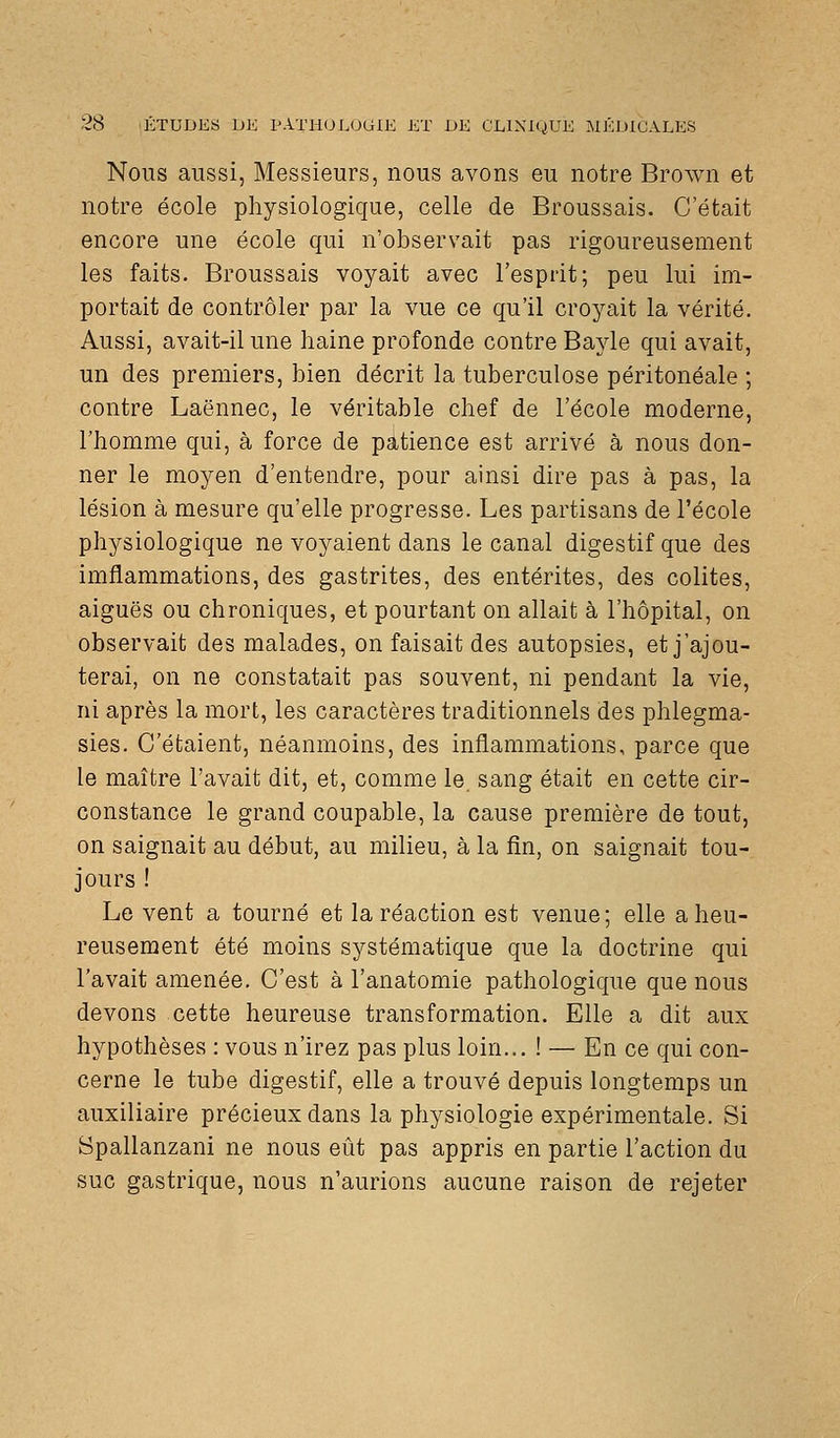 Nous aussi, Messieurs, nous avons eu notre Brown et notre école physiologique, celle de Broussais. C'était encore une école qui n'observait pas rigoureusement les faits. Broussais voyait avec l'esprit; peu lui im- portait de contrôler par la vue ce qu'il croyait la vérité. Aussi, avait-il une haine profonde contre Bayle qui avait, un des premiers, bien décrit la tuberculose péritonéale ; contre Laënnec, le véritable chef de l'école moderne, l'homme qui, à force de patience est arrivé à nous don- ner le moyen d'entendre, pour ainsi dire pas à pas, la lésion à mesure qu'elle progresse. Les partisans de l'école physiologique ne voyaient dans le canal digestif que des imflammations, des gastrites, des entérites, des colites, aiguës ou chroniques, et pourtant on allait à l'hôpital, on observait des malades, on faisait des autopsies, et j'ajou- terai, on ne constatait pas souvent, ni pendant la vie, ni après la mort, les caractères traditionnels des phlegma- sies. C'étaient, néanmoins, des inflammations, parce que le maître l'avait dit, et, comme le sang était en cette cir- constance le grand coupable, la cause première de tout, on saignait au début, au milieu, à la fin, on saignait tou- jours ! Le vent a tourné et la réaction est venue; elle a heu- reusement été moins systématique que la doctrine qui l'avait amenée. C'est à l'anatomie pathologique que nous devons cette heureuse transformation. Elle a dit aux hypothèses : vous n'irez pas plus loin... ! — En ce qui con- cerne le tube digestif, elle a trouvé depuis longtemps un auxiliaire précieux dans la physiologie expérimentale. Si Spallanzani ne nous eût pas appris en partie l'action du suc gastrique, nous n'aurions aucune raison de rejeter