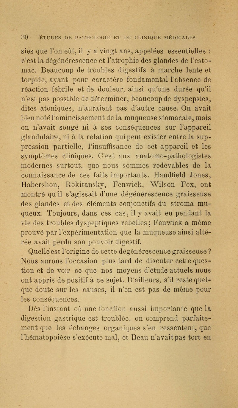 sies que l'on eût, il y a vingt ans, appelées essentielles : c'est la dégénérescence et l'atrophie des glandes de l'esto- mac. Beaucoup de troubles digestifs à marche lente et torpide, ayant pour caractère fondamental l'absence de réaction fébrile et de douleur, ainsi qu'une durée qu'il n'est pas possible de déterminer, beaucoup de dyspepsies, dites atoniques, n'auraient pas d'autre cause. On avait bien noté l'amincissement de la muqueuse stomacale, mais on n'avait songé ni à ses conséquences sur l'appareil glandulaire, ni à la relation qui peut exister entre la sup- pression partielle, Tinsuffisance de cet appareil et les symptômes cliniques. C'est aux anatomo-pathologistes modernes surtout, que nous sommes redevables de la connaissance de ces faits importants. Handfield Jones, Habershon, Rokitansky, Fenwick, Wilson Fox, ont montré qu'il s'agissait d'une dégénérescence graisseuse des glandes et des éléments conjonctifs du stroma mu- queux. Toujours, dans ces cas, il y avait eu pendant la vie des troubles dyspeptiques rebelles ; Fenwick a même prouvé par l'expérimentation que la muqueuse ainsi alté- rée avait perdu son pouvoir digestif. Quelleest l'origine de cette dégénérescence graisseuse ? Nous aurons l'occasion plus tard de discuter cette ques- tion et de voir ce que nos moyens d'étude actuels nous ont appris de positif à ce sujet. D'ailleurs, s'il reste quel- que doute sur les causes, il n'en est pas de même pour les conséquences. Dès l'instant où une fonction aussi importante que la digestion gastrique est troublée, on comprend parfaite- ment que les échanges organiques s'en ressentent, que l'hématopoièse s'exécute mal, et Beau n'avait pas tort en