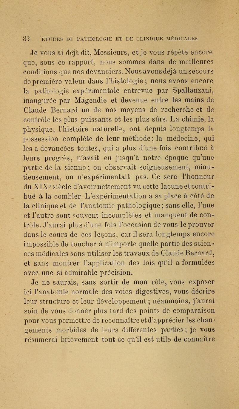 Je vous ai déjà dit, Messieurs, et je vous répète encore que, sous ce rapport, nous sommes dans de meilleures conditions que nos devanciers. Nous avons déjà un secours de première valeur dans l'histologie ; nous avons encore la pathologie expérimentale entrevue par Spallanzani, inaugurée par Màgendie et devenue entre les mains de Claude Bernard un de nos moyens de recherche et de contrôle les plus puissants et les plus sûrs. La chimie, la physique, l'histoire naturelle, ont depuis longtemps la possession complète de leur méthode; la médecine, qui les a devancées toutes, qui a plus d'une fois contribué à lears progrès, n'avait eu jusqu'à notre époque qu'une partie de la sienne ; on observait soigneusement, minu- tieusement, on n'expérimentait pas. Ce sera l'honneur du XIX siècle d'avoir nettement vu cette lacune et contri- bué à la combler. L'expérimentation a sa place à côté de la clinique et de l'anatomie pathologique ; sans elle, l'une et l'autre sont souvent incomplètes et manquent de con- trôle. J'aurai plus d'une fois l'occasion de vous le prouver dans le cours de ces leçons, car il sera longtemps encore impossible de toucher à n'importe quelle partie des scien- ces médicales sans utiliser les travaux de Claude Bernard, et sans montrer l'application des lois qu'il a formulées avec une si admirable précision. Je ne saurais, sans sortir de mon rôle, vous exposer ici l'anatomie normale des voies digestives, vous décrire leur structure et leur développement ; néanmoins, j'aurai soin de vous donner plus tard des points de comparaison pour vous permettre de reconnaître et d'apprécier les chan- gements morbides de leurs différentes parties ; je vous résumerai brièvement tout ce qu'il est utile de connaître