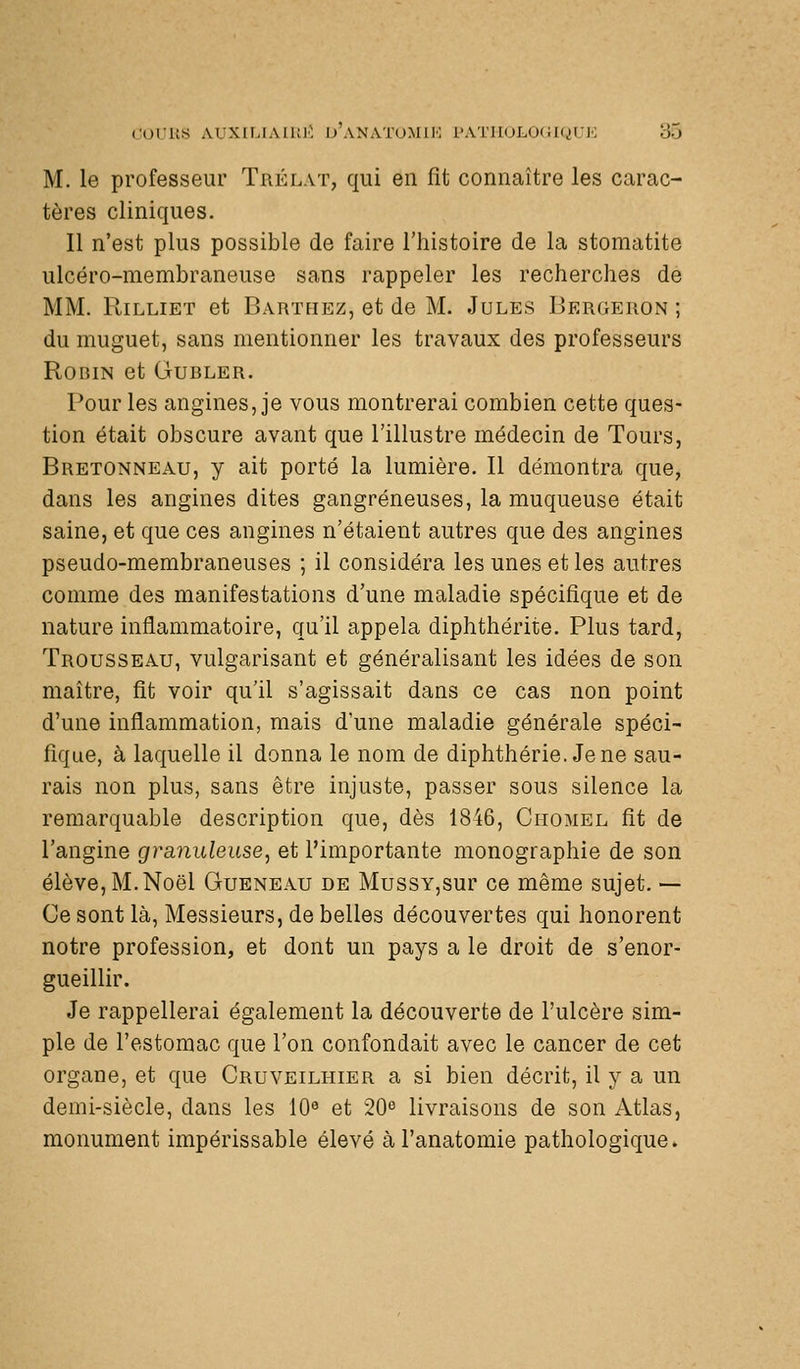 M. le professeur Trélat, qui en fit connaître les carac- tères cliniques. Il n'est plus possible de faire l'histoire de la stomatite ulcéro-membraneuse sans rappeler les recherches de MM. RiLLiET et Barthez, et de M. Jules Iîergeron ; du muguet, sans mentionner les travaux des professeurs Robin et Gubler. Pour les angines, je vous montrerai combien cette ques- tion était obscure avant que l'illustre médecin de Tours, Bretonneau, y ait porté la lumière. Il démontra que, dans les angines dites gangreneuses, la muqueuse était saine, et que ces angines n'étaient autres que des angines pseudo-membraneuses ; il considéra les unes et les autres comme des manifestations d'une maladie spécifique et de nature inflammatoire, qu'il appela diphthérite. Plus tard, Trousseau, vulgarisant et généralisant les idées de son maître, fit voir qu'il s'agissait dans ce cas non point d'une inflammation, mais d'une maladie générale spéci- fique, à laquelle il donna le nom de diphthérie. Jene sau- rais non plus, sans être injuste, passer sous silence la remarquable description que, dès 1846, Chomel fit de l'angine granuleuse, et l'importante monographie de son élève, M. Noël Queneau de MussY,sur ce même sujet. — Ce sont là. Messieurs, de belles découvertes qui honorent notre profession, et dont un pays a le droit de s'enor- gueillir. Je rappellerai également la découverte de l'ulcère sim- ple de l'estomac que l'on confondait avec le cancer de cet organe, et que Cruveilhier a si bien décrit, il y a un demi-siècle, dans les 10 et 20^ livraisons de son Atlas, monument impérissable élevé àl'anatomie pathologique.