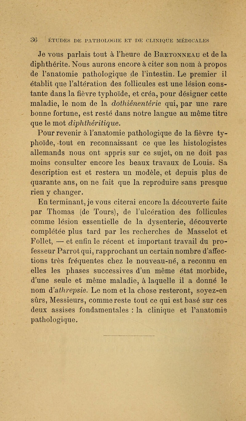 Je vous parlais tout à l'heure de Bretonneau et de la diphthérite. Nous aurons encore à citer son nom à propos de l'anatomie pathologique de l'intestin. Le premier il établit que l'altération des follicules est une lésion cons- tante dans la fièvre typhoïde, et créa, pour désigner cette maladie, le nom de la dothiénentérie qui, par une rare bonne fortune, est resté dans notre langue au même titre que le mot diphthéritique. Pour revenir à l'anatomie pathologique de la fièvre ty- phoïde, tout en reconnaissant ce que les histologistes allemands nous ont appris sur ce sujet, on ne doit pas moins consulter encore les beaux travaux de Louis. Sa description est et restera un modèle, et depuis plus de quarante ans, on ne fait que la reproduire sans presque rien y changer. En terminant, je vous citerai encore la découverte faite par Thomas (de Tours), de l'ulcération des follicules comme lésion essentielle de la dysenterie, découverte complétée plus tard par les recherches de Masselot et Follet, — et enfin le récent et important travail du pro- fesseur Parrot qui, rapprochant un certain nombre d'affec- tions très fréquentes chez le nouveau-né, a reconnu en elles les phases successives d'un même état morbide, d'une seule et même maladie, à laquelle il a donné le nom à'athrepsie. Le nom et la chose resteront, soyez-en sûrs, Messieurs, comme reste tout ce qui est basé sur ces deux assises fondamentales : la clinique et Panatomie pathologique.