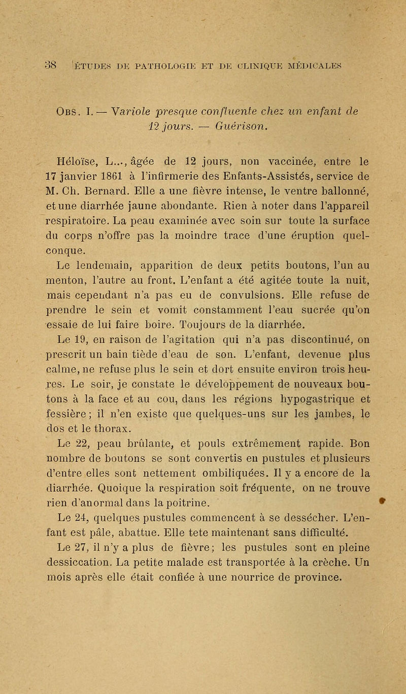 Obs. I.— Yariole presque confluente chez un enfant de 12 jours. — Guérison. Héloïse, L...,âgée de 12 jours, non vaccinée, entre le 17 janvier 1861 à l'infirmerie des Enfants-Assistés, service de M. Ch. Bernard. Elle a une fièvre intense, le ventre ballonné, et une diarrhée jaune abondante. Rien à noter dans l'appareil respiratoire. La peau examinée avec soin sur toute la surface du corps n'offre pas la moindre trace d'une éruption quel- conque. Le lendemain, apparition de deux petits boutons, l'un au menton, l'autre au front. L'enfant a été agitée toute la nuit, mais cependant n'a pas eu de convulsions. Elle refuse de prendre le sein et vomit constamment l'eau sucrée qu'on essaie de lui faire boire. Toujours de la diarrhée. Le 19, en raison de l'agitation qui n'a pas discontinué, on prescrit un bain tiède d'eau de son. L'enfant, devenue plus calme, ne refuse plus le sein et dort ensuite environ trois heu- res. Le soir, je constate le développement de nouveaux bou- tons à la face et au cou, dans les régions hypogastrique et fessière ; il n'en existe que quelques-uns sur les jambes, le dos et le thorax. Le 22, peau brûlante, et pouls extrêmement rapide. Bon nombre de boutons se sont convertis en pustules et plusieurs d'entre elles sont nettement ombiliquées. Il y a encore de la diarrhée. Quoique la respiration soit fréquente, on ne trouve rien d'anormal dans la poitrine. Le 24, quelques pustules commencent à se dessécher. L'en- fant est pâle, abattue. Elle tête maintenant sans difficulté. Le 27, il n'y a plus de fièvre; les pustules sont en pleine dessiccation. La petite malade est transportée à la crèche. Un mois après elle était confiée à une nourrice de province.