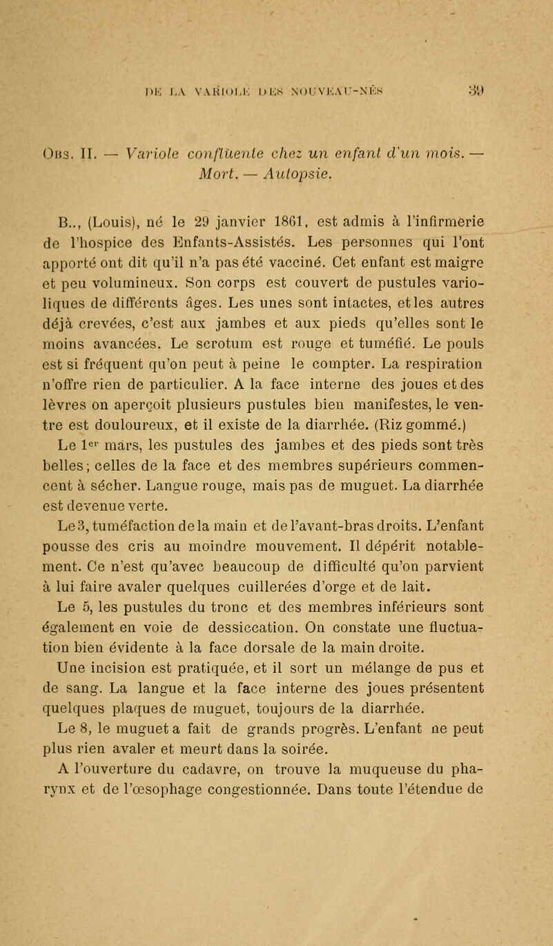 I)K LA VAKIDI,!-: I)i;s NOIVIvM -NKS 89 Ohs. II. — Variole conflUenle chez un enfant d'un mois. — Mort. — Autopsie. B.., (Louis), né le 29 janvier 1861. est admis à rinflrmerie de l'hospice des Enfants-Assistés. Les personnes qui l'ont apporté ont dit qu'il n'a pas été vacciné. Cet enfant est maigre et peu volumineux. Son corps est couvert de pustules vario- liques de différents âges. Les unes sont intactes, et les autres déjà crevées, c'est aux jambes et aux pieds qu'elles sont le moins avancées. Le scrotum est rouge et tuméfié. Le pouls est si fréquent qu'on peut à peine le compter. La respiration n'offre rien de particulier. A la face interne des joues et des lèvres on aperçoit plusieurs pustules bien manifestes, le ven- tre est douloureux, et il existe de la diarrhée. (Riz gommé.) Le l^'' mars, les pustules des jambes et des pieds sont très belles; celles de la face et des membres supérieurs commen- cent à sécher. Langue rouge, mais pas de muguet. La diarrhée est devenue verte. Le 3, tuméfaction de la main et de l'avant-bras droits. L'enfant pousse des cris au moindre mouvement. Il dépérit notable- ment. Ce n'est qu'avec beaucoup de difficulté qu'on parvient à lui faire avaler quelques cuillerées d'orge et de lait. Le 5, les pustules du tronc et des membres inférieurs sont également en voie de dessiccation. On constate une fluctua- tion bien évidente à la face dorsale de la main droite. Une incision est pratiquée, et il sort un mélange de pus et de sang. La langue et la face interne des joues présentent quelques plaques de muguet, toujours de la diarrhée. Le 8, le muguet a fait de grands progrès. L'enfant ne peut plus rien avaler et meurt dans la soirée. A l'ouverture du cadavre, on trouve la muqueuse du pha- rynx et de l'œsophage congestionnée. Dans toute l'étendue de