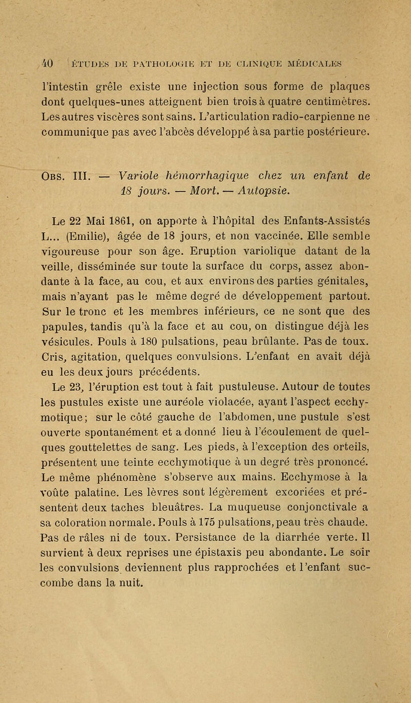 l'intestin grêle existe une injection sous forme de plaques dont quelques-unes atteignent bien trois à quatre centimètres. Les autres viscères sont sains. L'articulation radio-carpienne ne communique pas avec l'abcès développé à sa partie postérieure. Obs. in. — Variole hémoi'rhagique chez un enfant de 18 jours. — Mort. — Autopsie. Le 22 Mai 1861, on apporte à l'hôpital des Enfants-Assistés L... (Emilie), âgée de 18 jours, et non vaccinée. Elle semble vigoureuse pour son âge. Eruption variolique datant de la veille, disséminée sur toute la surface du corps, assez abon- dante à la face, au cou, et aux environs des parties génitales, mais n'ayant pas le même degré de développement partout. Sur le tronc et les membres inférieurs, ce ne sont que des papules, tandis qu'à la face et au cou, on distingue déjà les vésicules. Pouls à 180 pulsations, peau brûlante. Pas de toux. Cris, agitation, quelques convulsions. L'enfant en avait déjà eu les deux jours précédents. Le 23, l'éruption est tout à fait pustuleuse. Autour de toutes les pustules existe une auréole violacée, ayant l'aspect ecchy- motique; sur le côté gauche de l'abdomen, une pustule s'est ouverte spontanément et a donné lieu à l'écoulement de quel- ques gouttelettes de sang. Les pieds, à l'exception des orteils, présentent une teinte ecchymotique à un degré très prononcé. Le même phénomène s'observe aux mains. Ecchymose à la voûte palatine. Les lèvres sont légèrement excoriées et pré- sentent deux taches bleuâtres. La muqueuse conjonctivale a sa coloration normale. Pouls à 175 pulsations, peau très chaude. Pas de râles ni de toux. Persistance de la diarrhée verte. Il survient à deux reprises une épistaxis peu abondante. Le soir les convulsions deviennent plus rapprochées et l'enfant suc- combe dans la nuit.