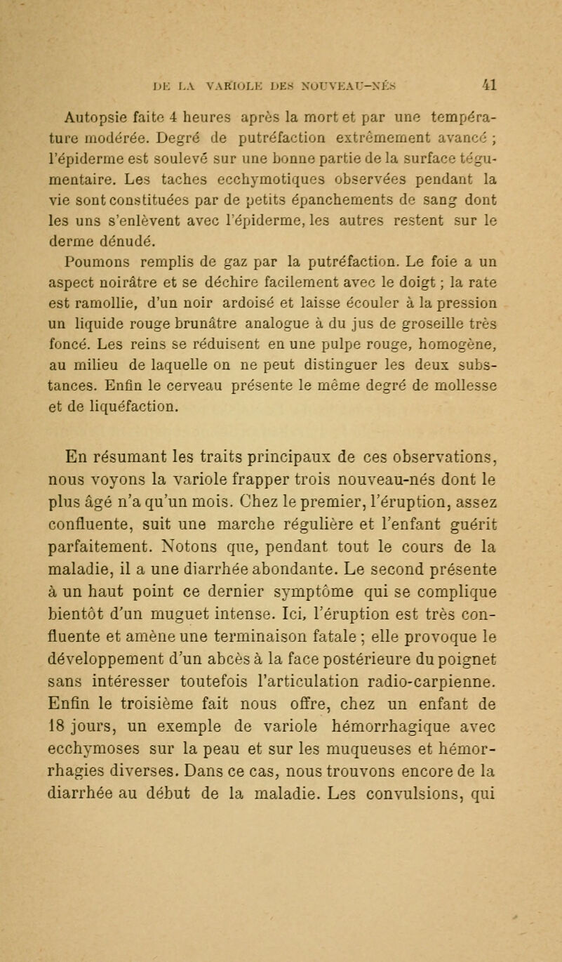 Autopsie faite 4 heures après la mort et par une tempéra- ture modérée. Degré de putréfaction extrêmement avancé ; l'épidémie est soulevé sur une bonne partie de la surface tégu- mentaire. Les taches ecchymotiques observées pendant la vie sont constituées par de petits épanchements de sang dont les uns s'enlèvent avec l'épiderme, les autres restent sur le derme dénudé. Poumons remplis de gaz par la putréfaction. Le foie a un aspect noirâtre et se déchire facilement avec le doigt ; la rate est ramollie, d'un noir ardoisé et laisse écouler à la pression un liquide rouge brunâtre analogue à du jus de groseille très foncé. Les reins se réduisent en une pulpe rouge, homogène, au milieu de laquelle on ne peut distinguer les deux subs- tances. Enfin le cerveau présente le même degré de mollesse et de liquéfaction. En résumant les traits principaux de ces observations, nous voyons la variole frapper trois nouveau-nés dont le plus âgé n'a qu'un mois. Chez le premier, l'éruption, assez confluente, suit une marche régulière et l'enfant guérit parfaitement. Notons que, pendant tout le cours de la maladie, il a une diarrhée abondante. Le second présente à un haut point ce dernier symptôme qui se complique bientôt d'un muguet intense. Ici, l'éruption est très con- fluente et amène une terminaison fatale ; elle provoque le développement d'un abcès à la face postérieure du poignet sans intéresser toutefois l'articulation radio-carpienne. Enfin le troisième fait nous offre, chez un enfant de 18 jours, un exemple de variole hémorrhagique avec ecchymoses sur la peau et sur les muqueuses et hémor- rhagies diverses. Dans ce cas, nous trouvons encore de la diarrhée au début de la maladie. Les convulsions, qui