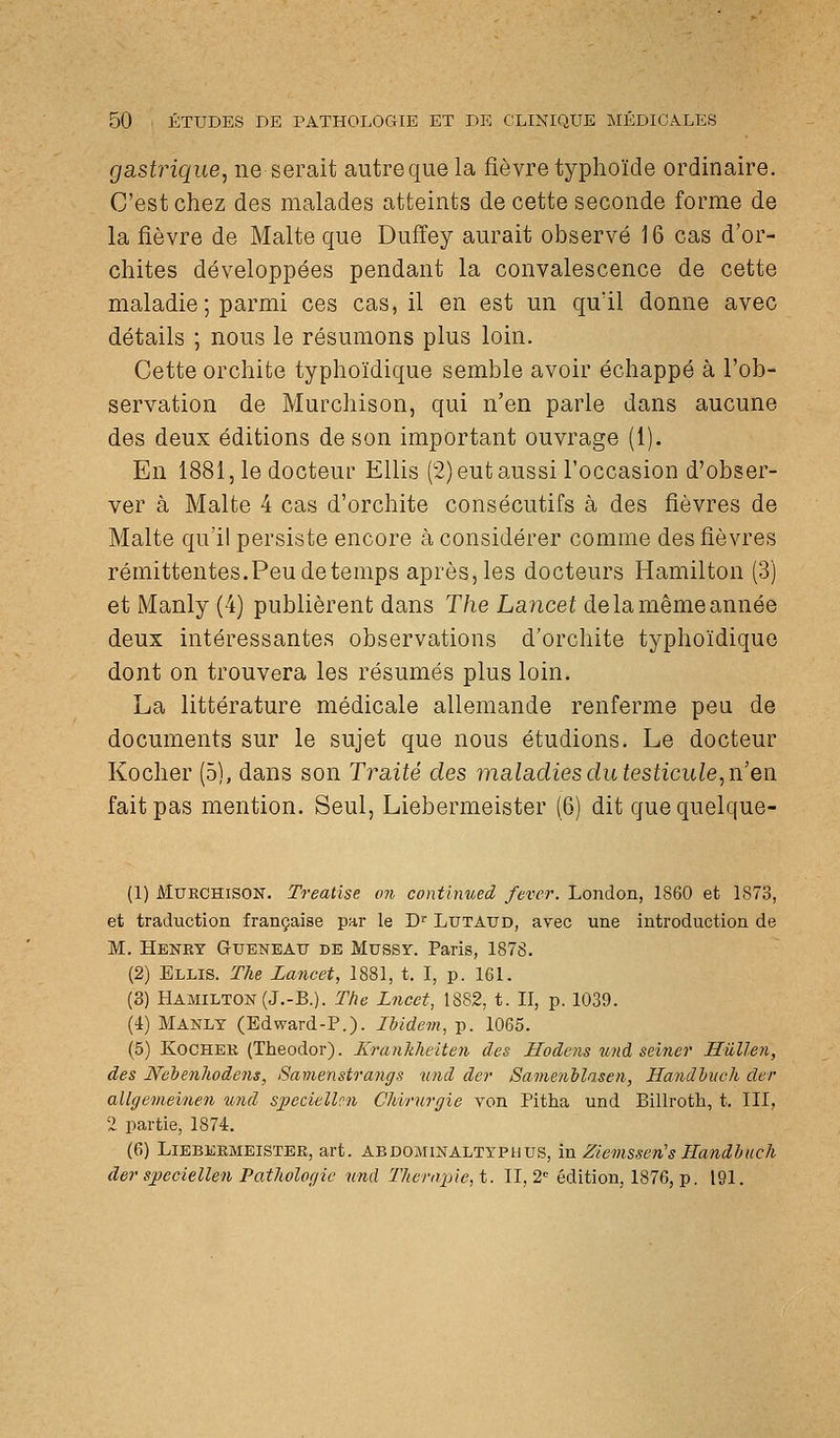 gastrique, ne serait autre que la fièvre typhoïde ordinaire. C'est chez des malades atteints de cette seconde forme de la fièvre de Malte que Duffey aurait observé 16 cas d'or- chites développées pendant la convalescence de cette maladie ; parmi ces cas, il en est un qu'il donne avec détails ; nous le résumons plus loin. Cette orchite typhoïdique semble avoir échappé à l'ob- servation de Murchison, qui n'en parle dans aucune des deux éditions de son important ouvrage (1). En 1881, le docteur EUis (2) eut aussi l'occasion d'obser- ver à Malte 4 cas d'orchite consécutifs à des fièvres de Malte qu'il persiste encore à considérer comme des fièvres rémittentes.Peu de temps après, les docteurs Hamilton (3) et Manly (4) publièrent dans The Lancet de la même année deux intéressantes observations d'orchite typhoïdique dont on trouvera les résumés plus loin. La littérature médicale allemande renferme peu de documents sur le sujet que nous étudions. Le docteur Kocher (5), dans son Traité des maladies du testicule, n'eu. fait pas mention. Seul, Liebermeister (6) dit quequelque- (1) MuECHiSON. Treatise on contlnued fever. London, 1860 et 1873, et traduction française par le D^ Ltjtatjd, avec une introduction de M. Heney Queneau de Mussy. Paris, 1878. (2) Bllis. The La7icet, 1881, t. I, p. 161. (3) Hamilton (J.-B.). The Lncct, 1882, t. II, p. 1039. (i) Manly (Edward-P.). Ibidem, p. 1065. (5) KocHEE (Theodor). Krankheiten des Hodeiis und seiner Hûllen, des Neienliodens, Samenstrangs und der Sameiiblasen, Hmidhiich der allgemeinen und speciellcn Chirurgie von Pitha und Billroth, t. III, 2 partie, 1874. (6) LiEBEEMEiSTER, art. ABDOMINALTYPUUS, m Ziemssen's Handbuch der speciellen Pathologie und Thérapie, i. 11,2' édition, 1876, p. 191.