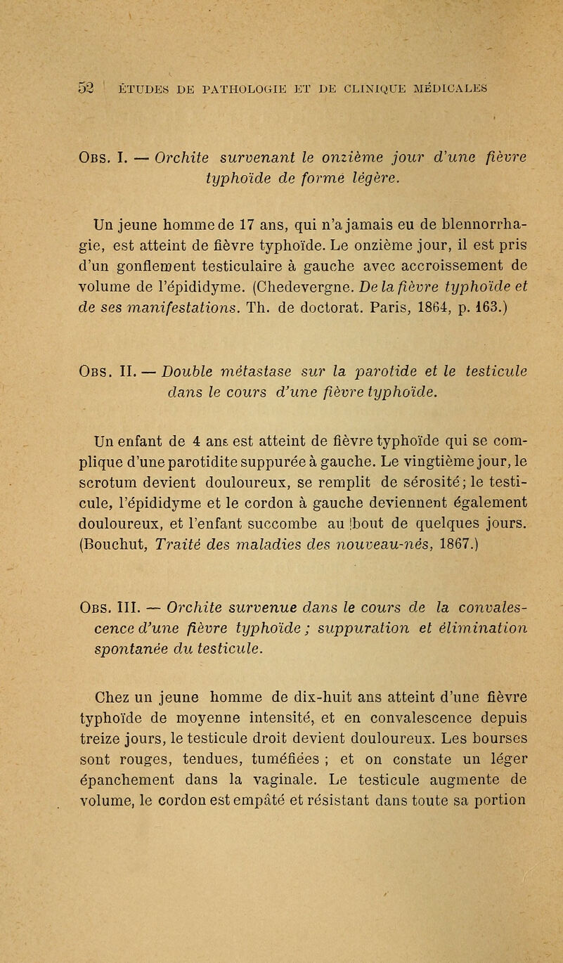 Obs. I. —■ Orchite survenant le onzième jour d'une fièvre typhoïde de formé légère. Un jeune homme de 17 ans, qui n'a jamais eu de blennorrha- gie, est atteint de fièvre typhoïde. Le onzième jour, il est pris d'un gonflement testiculaire à gauche avec accroissement de volume de l'épididyme. (Chedevergne. De la fièvre typhoïde et de ses manifestations. Th. de doctorat. Paris, 1864, p. 163.) Obs. II. — Double métastase sur la parotide et le testicule dans le cours d'une fièvre typhoïde. Un enfant de 4 an& est atteint de fièvre typhoïde qui se com- plique d'une parotidite suppurée à gauche. Le vingtième jour, le scrotum devient douloureux, se remplit de sérosité; le testi- cule, l'épididyme et le cordon à gauche deviennent également douloureux, et l'enfant succombe au Ibout de quelques jours. (Bouchut, Traité des maladies des nouveau-nés, 1867.) Obs. III. — Orchite survenue dans le cours de la convales- cence d'une fièvre typhoïde ; suppuration et élimination spontanée du testicule. Chez un jeune homme de dix-huit ans atteint d'une fièvre typhoïde de moyenne intensité, et en convalescence depuis treize jours, le testicule droit devient douloureux. Les bourses sont rouges, tendues, tuméfiées ; et on constate un léger épanchement dans la vaginale. Le testicule augmente de volume, le cordon est empâté et résistant dans toute sa portion