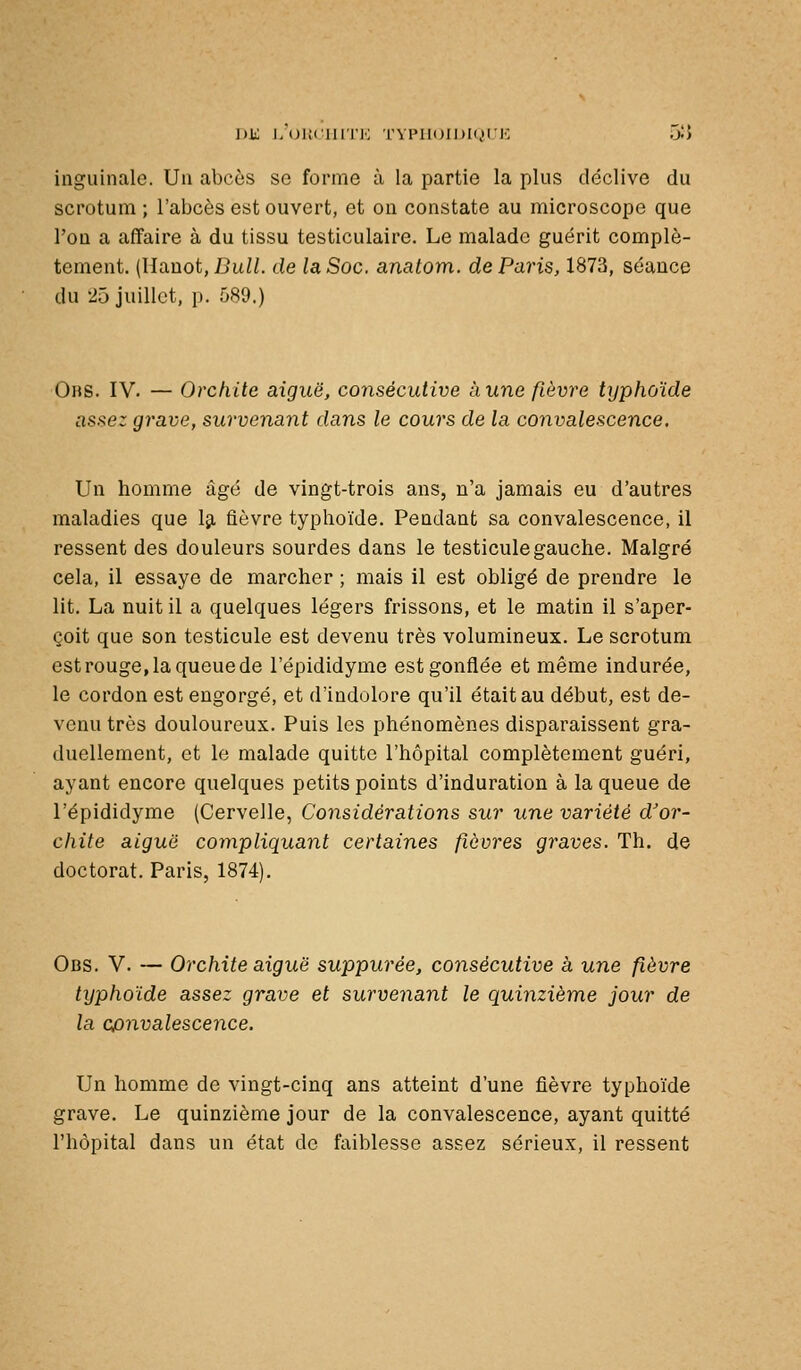 inguinale. Un abcès se forme à la partie la plus déclive du scrotum ; l'abcès est ouvert, et on constate au microscope que l'on a affaire à du tissu testiculaire. Le malade guérit complè- tement. (Hanot, J3ui/. de la Soc. anatom. de Paris, 1873, séance du 25 juillet, p. 589.) Obs. IV. — Orchite aiguë, consécutive aune fièvre typhoïde assez grave, survenant dans le cours de la co7ivalescence. Un homme âgé de vingt-trois ans, n'a jamais eu d'autres maladies que Iji fièvre typhoïde. Pendant sa convalescence, il ressent des douleurs sourdes dans le testicule gauche. Malgré cela, il essaye de marcher ; mais il est obligé de prendre le lit. La nuit il a quelques légers frissons, et le matin il s'aper- çoit que son testicule est devenu très volumineux. Le scrotum est rouge, la queue de l'épididyme est gonflée et même indurée, le cordon est engorgé, et d'indolore qu'il était au début, est de- venu très douloureux. Puis les phénomènes disparaissent gra- duellement, et le malade quitte l'hôpital complètement guéri, ayant encore quelques petits points d'induration à la queue de l'épididyme (Cervelle, Considérations sur une variété d'or- chite aiguë compliquant certaines fièvres graves. Th. de doctorat. Paris, 1874). Obs. V. — Orchite aiguë suppurée, consécutive à une fièvre typhoïde assez grave et survenant le quinzième jour de la convalescence. Un homme de vingt-cinq ans atteint d'une fièvre typhoïde grave. Le quinzième jour de la convalescence, ayant quitté l'hôpital dans un état de faiblesse assez sérieux, il ressent