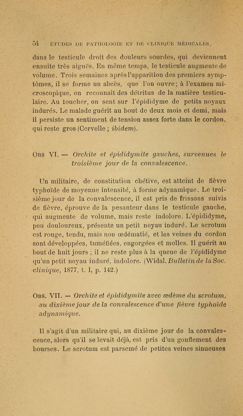 dans le testicule droit des douleurs sourdes, qui deviennent ensuite très aiguës. En même temps, le testicule augmente de volume. Trois semaines après l'apparition des premiers symp- tômes, il se forme un abcès, que l'on ouvre; à l'examen mi- croscopique, on reconnaît des détritus de la matière testicu- laire. Au toucher, on sent sur l'épididyme de petits noyaux indurés. Le malade guérit au bout de deux mois et demi, mais 11 persiste un sentiment de tension assez forte dans le cordon, qui reste gros (Cervelle ; ibidem). Obs VI. — Orchite et êpididymite gauches, surveyiues le troisième jour de la convalescence. Un militaire, de constitution chétive, est atteint de fièvre typhoïde de moyenne intensité, à forme adynamique. Le troi- sième jour de la convalescence, il est pris de frissons suivis de fièvre, éprouve de la pesanteur dans le testicule gauche, qui augmente de volume, mais reste indolore. L'épididyme, peu douloureux, présente un petit noyau induré. Le scrotum est rouge, tendu, mais non œdématié, et les veines du cordon sont développées, tuméfiées, engorgées et molles. Il guérit au bout de huit jours ; il ne reste plus à la queue de l'épididyme qu'un petit noyau induré, indolore. (Widal. Bulletin de la Soc. clinique, 1877, t. I, p. 142.) Obs. VII. — Orchite et êpididymite avec œdème du scrotum, au dixième jour de la convalescence d'une fièvre typhoïde adynamique. Il s'agit d'un militaire qui, au dixième jour de la convales- cence, alors qu'il se levait déjà, est pris d'un gonflement des bourses. Le scrotum est parsemé de petites veines sinueuses