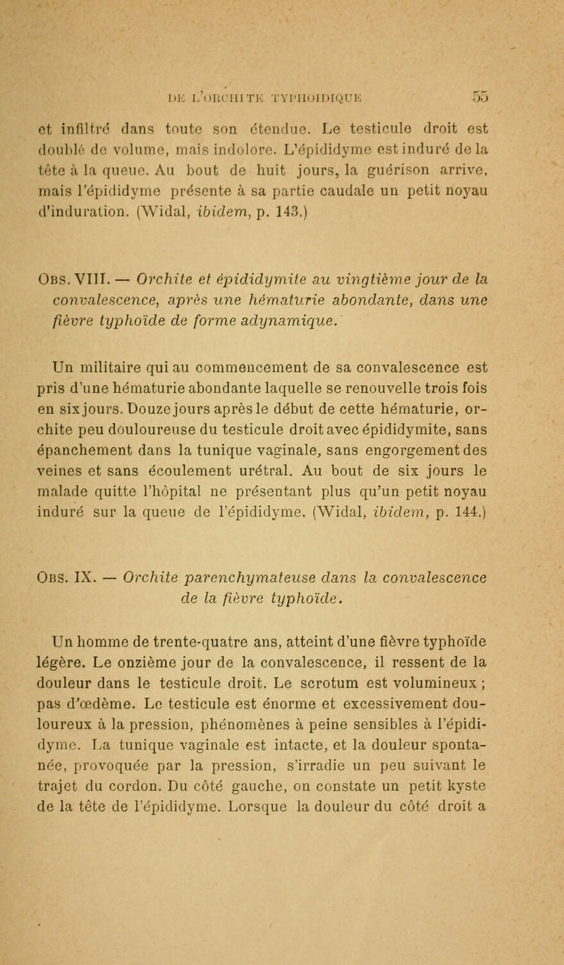 Di; I. DUciiiTi'; l'vriioiDK^)!'!'; oo et infiltré dans toute son étendue. Le testicule droit est doublo de volume, mais indolore. L'épididyme est induré delà tête à la queue. Au bout de huit jours, la guérison arrive, mais l'épididyme présente à sa partie caudale un petit noyau d'induration. (Widal, ibidem, p, 143.) Obs. VIII. — Orchite et épididymite au vi7igtième jour de la convalescence, après une hématurie abondante, dans une fièvre typhoïde de forme adynamique. Un militaire qui au commencement de sa convalescence est pris d'une hématurie abondante laquelle se renouvelle trois fois en sixjours. Douze jours après le début de cette hématurie, or- chite peu douloureuse du testicule droit avec épididymite, sans épanchement dans la tunique vaginale, sans engorgement des veines et sans écoulement urétral. Au bout de six jours le malade quitte l'hôpital ne présentant plus qu'un petit noyau induré sur la queue de l'épididynie. (Widal, ibidem, p. 144.) Obs. IX. — Orchite parenchymateuse dans la convalescence d.e la fièvre typhoïde. Un homme de trente-quatre ans, atteint d'une fièvre typhoïde légère. Le onzième jour de la convalescence, il ressent de la douleur dans le testicule droit. Le scrotum est volumineux ; pas d'œdème. Le testicule est énorme et excessivement dou- loureux à la pression, phénomènes à peine sensibles à l'épidi- dynie. La tunique vaginale est intacte, et la douleur sponta- née, provoquée par la pression, s'irradie un peu suivant le trajet du cordon. Du côté gauche, on constate un petit kyste de la tête de l'épididyme. Lorsque la douleur du côté droit a