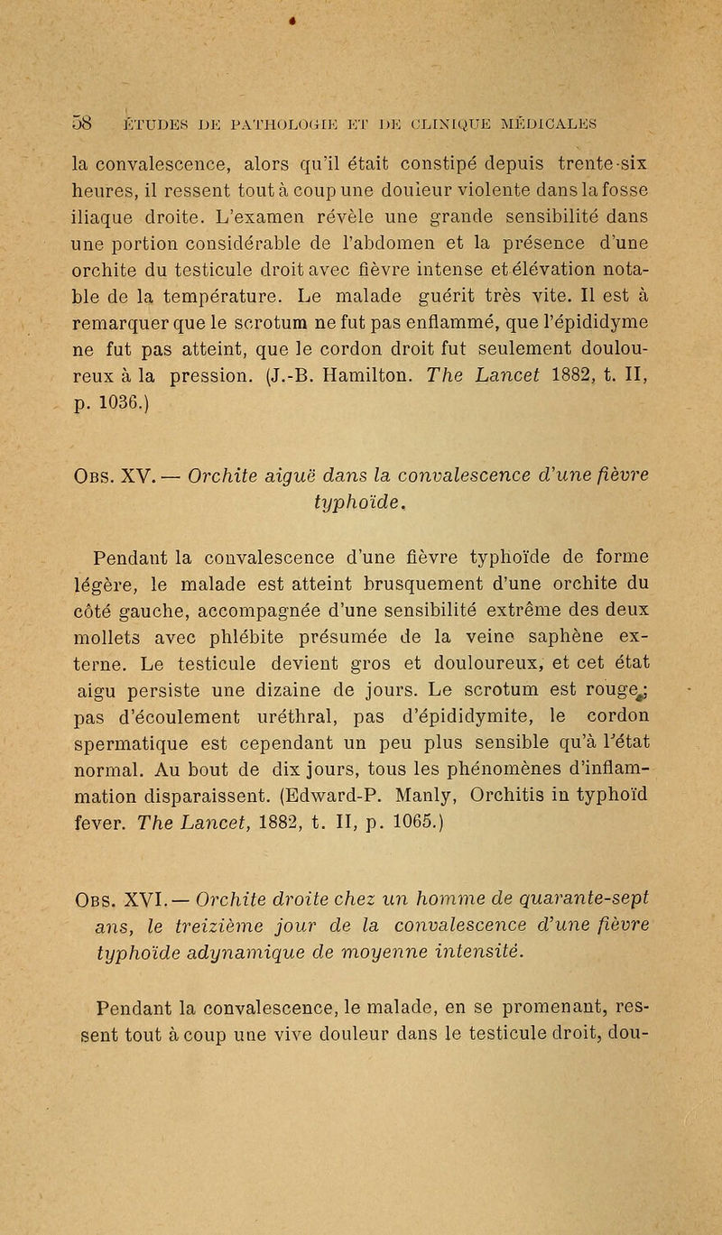 la convalescence, alors qu'il était constipé depuis trente-six heures, il ressent tout à coup une douleur violente dans la fosse iliaque droite. L'examen révèle une grande sensibilité dans une portion considérable de l'abdomen et la présence d'une orchite du testicule droit avec fièvre intense et élévation nota- ble de la température. Le malade guérit très vite. Il est à remarquer que le scrotum ne fut pas enflammé, que l'épididyme ne fut pas atteint, que le cordon droit fut seulement doulou- reux à la pression. (J.-B. Hamilton. The Lancet 1882, t. II, p. 1036.) Obs. XV. — Orchite aiguë dans la convalescence d'une fièvre typhoïde. Pendant la convalescence d'une fièvre typhoïde de forme légère, le malade est atteint brusquement d'une orchite du côté gauche, accompagnée d'une sensibilité extrême des deux mollets avec phlébite présumée de la veine saphène ex- terne. Le testicule devient gros et douloureux, et cet état aigu persiste une dizaine de jours. Le scrotum est rouge^ pas d'écoulement uréthral, pas d'épididymite, le cordon spermatique est cependant un peu plus sensible qu'à Tétat normal. Au bout de dix jours, tous les phénomènes d'inflam- mation disparaissent. (Edward-P. Manly, Orchitis in typhoïd fever. The Lancet, 1882, t. II, p. 1065.) Obs. XVI.— Orchite droite chez un homme de quarante-sept ans, le treizième jour de la convalescence d'une fièvre typhoïde adynamique de moyenne intensité. Pendant la convalescence, le malade, en se promenant, res- sent tout à coup une vive douleur dans le testicule droit, dou-