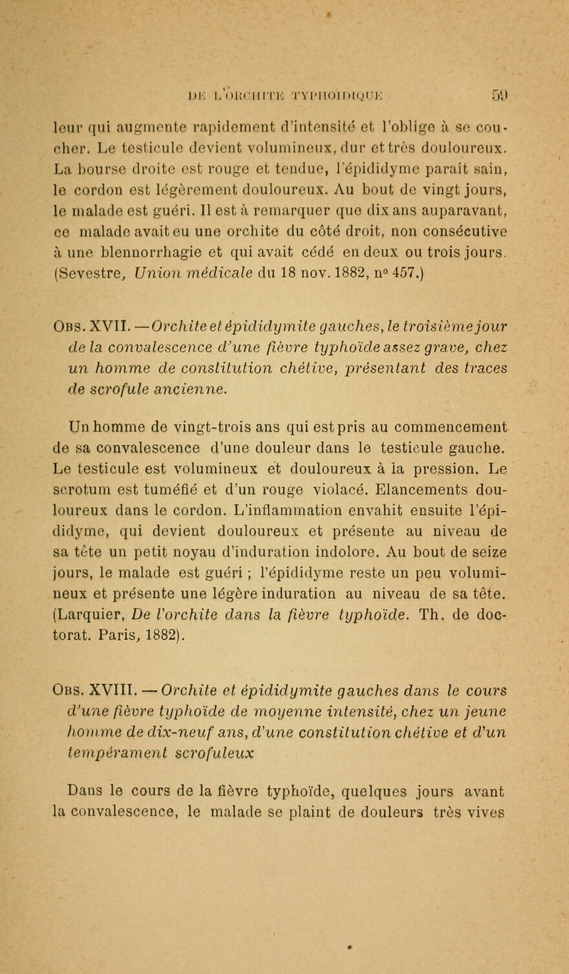 leur qui auf,'monte rapidement d'intonsito et l'oblige à se cou- cher. Le testicule devient volumineux, dur et très douloureux. La bourse droite est rouge et tendue, l'épididyme paraît sain, le cordon est légèrement douloureux. Au bout de vingt jours, le malade est guéri. 11 est à remarquer que dix ans auparavant, ce malade avait eu une orchite du côté droit, non consécutive aune blennorrhagie et qui avait cédé en deux ou trois jours. (Sevcstre, Union médicale du 18 nov. 1882, n» 457.) Obs. XVIL —Orchite et épididymite gauches, le troisième jour delà convalescence d'une fièvre typhoïde assez grave, chez un homme de constitution chétive, présentant des traces de scrofule ancienne. Un homme de vingt-trois ans qui est pris au commencement de sa convalescence d'une douleur dans le testicule gauche. Le testicule est volumineux et douloureux à la pression. Le scrotum est tuméfié et d'un rouge violacé. Elancements dou- loureux dans le cordon. L'inflammation envahit ensuite l'épi- didyme, qui devient douloureux et présente au niveau de sa tête un petit noyau d'induration indolore. Au bout de seize jours, le malade est guéri ; l'épididyme reste un peu volumi- neux et présente une légère induration au niveau de sa tête. (Larquier, De Vorchite dans la fièvre typhoïde. Th. de doc- torat. Paris, 1882). Obs. XVIII. — Orchite et épididymite gauches dans le cours d'une fièvre typhoïde de moyenne intensité, chez un jeune homme de dix-neuf ans, d'une constitution chétive et d'un tempérament scrofuleux Dans le cours de la fièvre typhoïde, quelques jours avant la convalescence, le malade se plaint de douleurs très vives