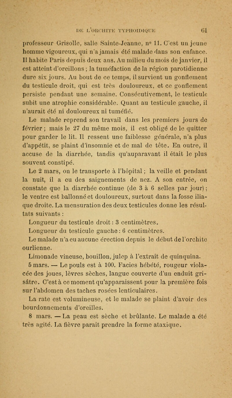 \)K j/uucHiTi': rvi'iioiiiKjrj'; (31 professeur Grisolle, salle Sainte-Jeanne, n 11. C'est un jeune homme vigoureux, qui n'a jamais été malade dans son enfance. Il habite Paris depuis deux ans. Au milieu du mois de janvier, il est atteint d'oreillons ; la tuméfaction de la région parotidienne dure six jours. Au bout de ce temps, il survient un gonflement du testicule droit, qui est très douloureux, et ce gonflement persiste pendant une semaine. Consécutivement, le testicule subit une atrophie considérable. Quant au testicule gauche, il n'aurait été ni douloureux ni tuméfié. Le malade reprend son travail dans les premiers jours de février ; mais le 27 du même mois, il est obligé de le quitter pour garder le lit. Il ressent une faiblesse générale, n'a plus d'appétit, se plaint d'insomnie et de mal de tête. En outre, il accuse de la diarrhée, tandis qu'auparavant il était le plus souvent constipé. Le 2 mars, on le transporte à l'hôpital ; la veille et pendant la nuit, il a eu des saignements de nez. A son entrée, on constate que la diarrhée continue (de 3 à 6 selles par jour) ; le ventre est ballonné et douloureux, surtout dans la fosse ilia- que droite. La mensuration des deux testicules donne les résul- tats suivants : Longueur du testicule droit: 3 centimètres. Longueur du testicule gauche: 6 centimètres. Le malade n'a eu aucune érection depuis le début de l'orchitc ourlienne. Limonade vineuse, bouillon, julep à l'extrait de quinquina. 5 mars. — Le pouls est à 100. Faciès hébété, rougeur viola- cée des joues, lèvres sèches, langue couverte d'un enduit gri- sâtre. C'est à ce moment qu'apparaissent pour la première fois sur l'abdomen des taches rosées lenticulaires. La rate est volumineuse, et le malade se plaint d'avoir des bourdonnements d'oreilles. 8 mars. —La peau est sèche et brûlante. Le malade a été très agité. La fièvre paraît prendre la forme ataxique.