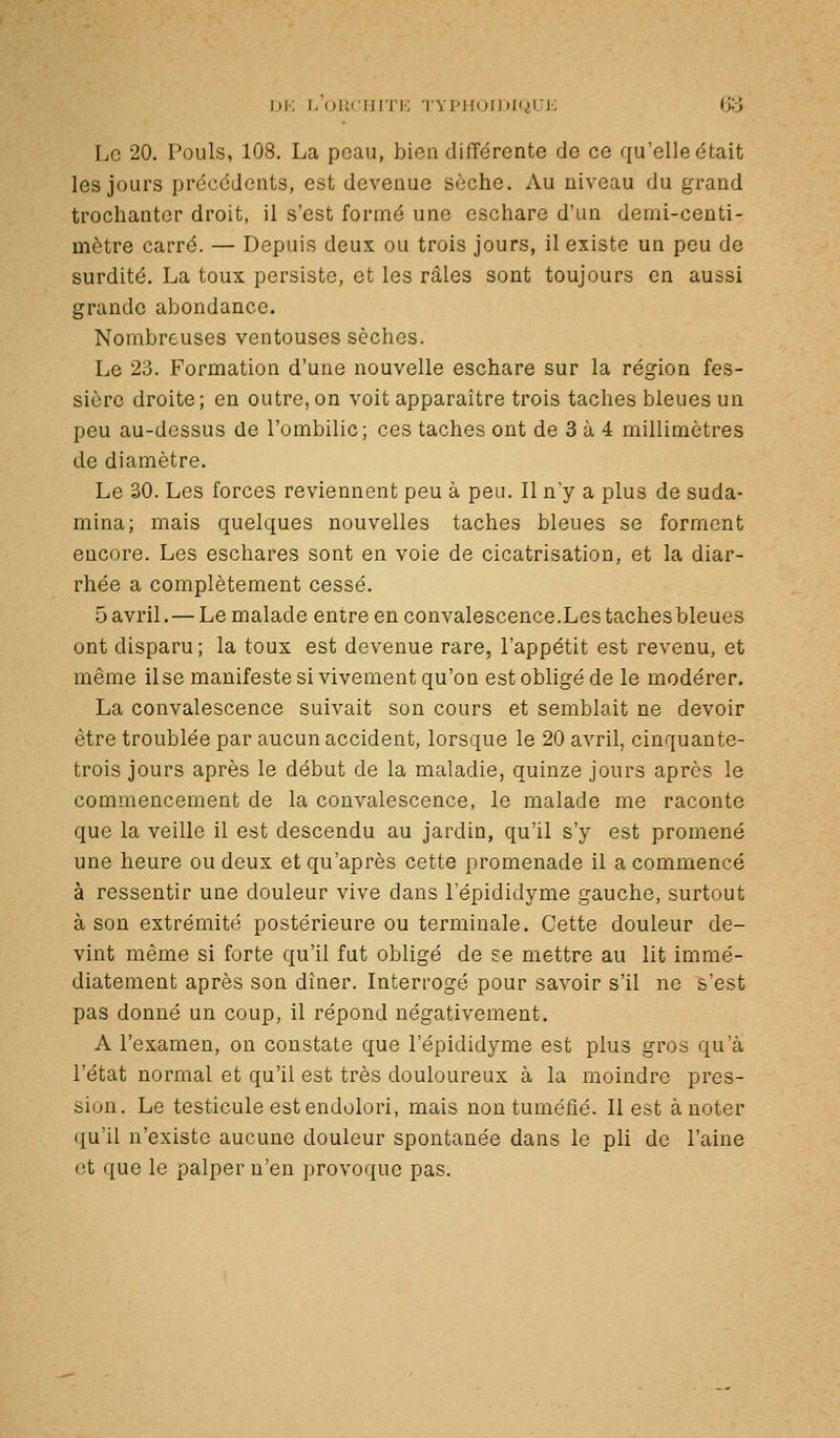 ])K F/iJllCIUTK 'l'Yl'H()l])[(iUK (Jo Le 20. Pouls, 108. La peau, bien différente de ce qu'elle était les jours précédents, est devenue sèche. Au niveau du grand trochantcr droit, il s'est formé une eschare d'un demi-centi- mètre carré. — Depuis deux ou trois jours, il existe un pou de surdité. La toux persiste, et les râles sont toujours en aussi grande abondance. Nombreuses ventouses sèches. Le 23. Formation d'une nouvelle eschare sur la région fes- sièrc droite; en outre, on voit apparaître trois taches bleues un peu au-dessus de l'ombilic; ces taches ont de 3 à 4 millimètres de diamètre. Le 30. Les forces reviennent peu à peu. Il n'y a plus de suda- mina; mais quelques nouvelles taches bleues se forment encore. Les eschares sont en voie de cicatrisation, et la diar- rhée a complètement cessé. 5 avril.— Le malade entre en convalescence.Les taches bleues ont disparu; la toux est devenue rare, l'appétit est revenu, et même lise manifeste si vivement qu'on est obligé de le modérer. La convalescence suivait son cours et semblait ne devoir être troublée par aucun accident, lorsque le 20 avril, cinquante- trois jours après le début de la maladie, quinze jours après le commencement de la convalescence, le malade me raconte que la veille il est descendu au jardin, qu'il s'y est promené une heure ou deux et qu'après cette promenade il a commencé à ressentir une douleur vive dans l'épididyme gauche, surtout à son extrémité postérieure ou terminale. Cette douleur de- vint même si forte qu'il fut obligé de se mettre au lit immé- diatement après son dîner. Interrogé pour savoir s'il ne s'est pas donné un coup, il répond négativement. A l'examen, on constate que l'épididyme est plus gros qu'à l'état normal et qu'il est très douloureux à la moindre pres- sion. Le testicule est endolori, mais non tuméfié. Il est à noter (j[u'il n'existe aucune douleur spontanée dans le pli de l'aine et que le palper n'en provoque pas.