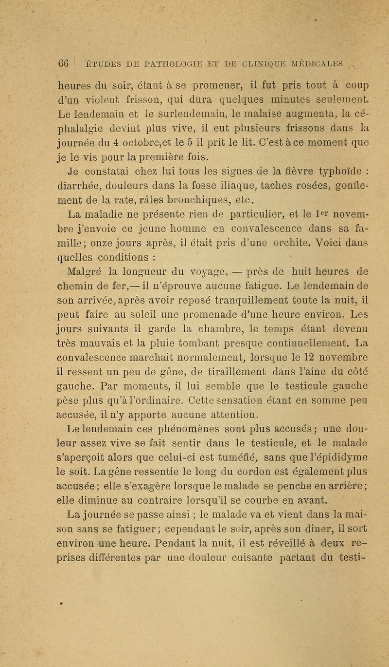 heures du soir, étant à se promener, il fut pris tout à coup d'un violent frisson, qui dura quelques minutes seulement. Le lendemain et le surlendemain, le malaise augmenta, la cé- phalalgie devint plus vive, il eut plusieurs frissons dans la journée du 4 octobre,et le 5 il prit le lit. C'est à ce moment que je le vis pour la première fois. Je constatai chez lui tous les signes de la fièvre typhoïde : diarrhée, douleurs dans la fosse iliaque, taches rosées, gonfle- ment de la rate, râles bronchiques, etc. La maladie ne présente rien de particulier, et le l'^r novem- bre j'envoie ce jeune homme en convalescence dans sa fa- mille; onze jours après, il était pris d'une orchite. Voici dans quelles conditions : Malgré la longueur du voyage, — près de huit heures de chemin de fer,— il n'éprouve aucune fatigue. Le lendemain de son arrivée^, après avoir reposé tranquillement toute la nuit, il peut faire au soleil une promenade d'une heure environ. Les jours suivants il garde la chambre, le temps étant devenu très mauvais et la pluie tombant presque continuellement. La convalescence marchait normalement^ lorsque le 12 novembre il ressent un peu de gêne, de tiraillement dans l'aine du côté gauche. Par moments, il lui semble que le testicule gauche pèse plus qu'à l'ordinaire. Cette sensation étant en somme peu accusée, il n'y apporte aucune attention. Le lendemain ces phénomènes sont plus accusés ; une dou- leur assez vive se fait sentir dans le testicule^ et le malade s'aperçoit alors que celui-ci est tuméfié, sans que l'épididyme le soit. La gêne ressentie le long du cordon est également plus accusée; elle s'exagère lorsque le malade se penche en arrière; elle diminue au contraire lorsqu'il se courbe en avant. La journée se passe ainsi ; le malade va et vient dans la mai- son sans se fatiguer; cependant le soir, après son dîner, il sort environ une heure. Pendant la nuit, il est réveillé à deux re- prises différentes par une douleur cuisante partant du testi-