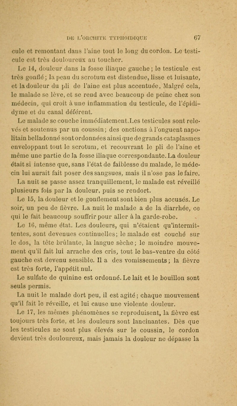 culc et remontcant daus l'aine tout le lunj,^ du cordon. Le testi- cule est très douloureux au toucher. Le 14, douleur dans la fosse iliaque gauche ; le testicule est très gonllé; la peau du scrotum est distendue, lisse et luisante, et la douleur du pli de l'aine est plus accentuée. Malgré cela, le malade se lève, et se rend avec beaucoup de peine chez son médecin, qui croit à une inflammation du testicule, de l'épidi- dyme et du canal déférent. Le malade se couche immédiatement.Les testicules sont rele- vés et soutenus par un coussin; des onctions à l'onguent napo- litain belladonné sont ordonnées ainsi que de grands cataplasmes enveloppant tout le scrotum, et recouvrant le pli de l'aine et même une partie de la fosse iliaque correspondante. La douleur était si intense que, sans l'état de faiblesse du malade, le méde- cin lui aurait fait poser des sangsues, mais il n'ose pas le faire. La nuit se passe assez tranquillement, le malade est réveillé plusieurs fols par la douleur, puis se rendort. Le 15, la douleur et le gonflement sont bien plus accusés. Le soir, un peu de fièvre. La nuit le malade a de la diarrhée, ce qui le fait beaucoup souffrir pour aller à la garde-robe. Le 16, même état. Les douleurs, qui n'étaient qu'intermit- tentes, sont devenues continuelles; le malade est couché sur le dos, la tête brûlante, la langue sèche ; le moindre mouve- ment qu'il fait lui arrache des cris, tout le bas-ventre du côté gauche est devenu sensible. Il a des vomissements ; la fièvre est très forte, l'appétit nul. Le sulfate de quinine est ordonné. Le lait et le bouillon sont seuls permis. La nuit le malade dort peu, il est agité; chaque mouvement qu'il fait le réveille, et lui cause une violente douleur. Le 17, les mêmes phénomènes se reproduisent, la fièvre est toujours très forte, et les douleurs sont lancinantes. Dès que les testicules ne sont plus élevés sur le coussin, le cordon devient très douloureux, mais jamais la douleur ne dépasse la