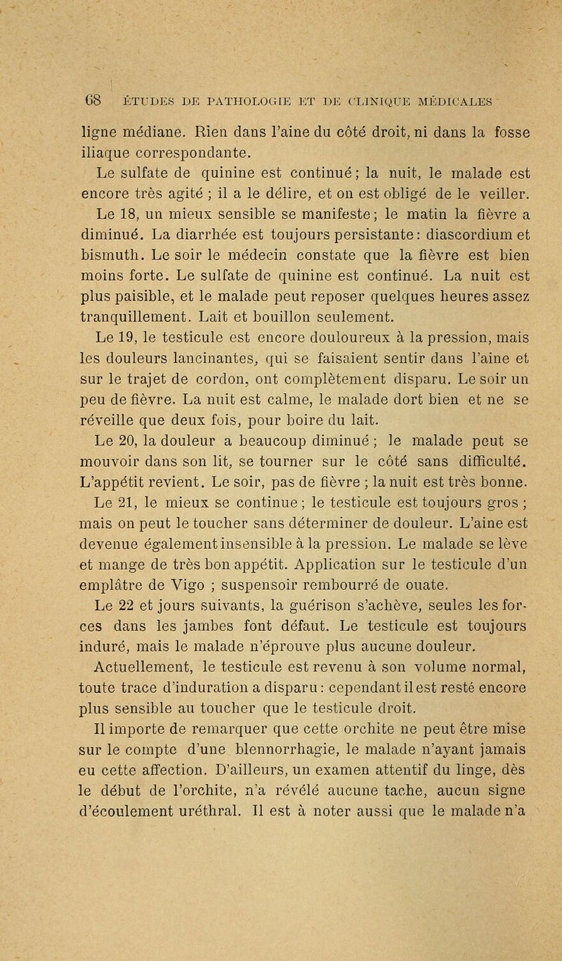 ligne médiane. Rien dans l'aine du côté droit, ni dans la fosse iliaque correspondante. Le sulfate de quinine est continué ; la nuit, le malade est encore très agité ; il a le délire, et on est obligé de le veiller. Le 18, un mieux sensible se manifeste ; le matin la fièvre a diminué, La diarrhée est toujours persistante : diascordium et bismuth. Le soir le médecin constate que la fièvre est bien moins forte. Le sulfate de quinine est continué. La nuit est plus paisible, et le malade peut reposer quelques heures assez tranquillement. Lait et bouillon seulement. Le 19, le testicule est encore douloureux à la pression, mais les douleurs lancinantes^ qui se faisaient sentir dans l'aine et sur le trajet de cordon, ont complètement disparu. Le soir un peu de fièvre. La nuit est calme, le malade dort bien et ne se réveille que deux fois, pour boire du lait. Le 20, la douleur a beaucoup diminué ; le malade peut se mouvoir dans son lit, se tourner sur le côté sans difficulté. L'appétit revient. Le soir, pas de fièvre ; la nuit est très bonne. Le 21, le mieux se continue; le testicule est toujours gros ; mais on peut le toucher sans déterminer de douleur. L'aine est devenue également insensible à la pression. Le malade se lève et mange de très bon appétit. Application sur le testicule d'un emplâtre de Vigo ; suspensoir rembourré de ouate. Le 22 et jours suivants, la guérison s'achève, seules les for- ces dans les jambes font défaut. Le testicule est toujours induré, mais le malade n'éprouve plus aucune douleur. Actuellement, le testicule est revenu à son volume normal, toute trace d'induration a disparu: cependant il est resté encore plus sensible au toucher que le testicule droit. Il importe de remarquer que cette orchite ne peut être mise sur le compte d'une blennorrhagie, le malade n'ayant jamais eu cette afi'ection. D'ailleurs, un examen attentif du linge, dès le début de l'orchite, n'a révélé aucune tache, aucun signe d'écoulement uréthral. Il est à noter aussi que le malade n'a