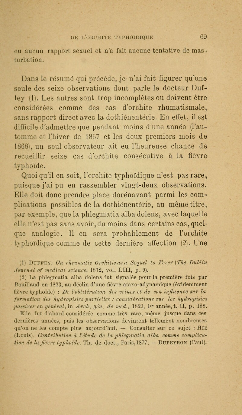 eu aucun rapport sexuel et n'a fait aucune tentative de mas- turbation. Dans le résumé qui précède, je n'ai fait figurer qu'une seule des seize observations dont parle le docteur Duf- ley (1). Les autres sont trop incomplètes ou doivent être considérées comme des cas d'orchite rhumatismale, sans rapport direct avec la dothiénentérie. En effet, il est difficile d'admettre que pendant moins d'une année (l'au- tomme et l'hiver de 1867 et les deux premiers mois de 1868), un seul observateur ait eu l'heureuse chance de recueillir seize cas d'orchite consécutive à la fièvre typhoïde. Quoiqu'il en soit, l'orchite typhoïdique n'est pas rare, puisque j'ai pu en rassembler vingt-deux observations. Elle doit donc prendre place dorénavant parmi les com- plications possibles de la dothiénentérie, au même titre, par exemple, que la phlegmatia alba dolens, avec laquelle elle n'est pas sans avoir, du moins dans certains cas, quel- que analogie. Il en sera probablement de l'orchite typhoïdique comme de cette dernière affection (21. Une (1) DUFFEY. On rhetimatic OrcMtis as a Sexuel to Fcvcr {TJie DuMiti Journal of médical science, 1872, vol. LUI, p. 9). (2) La phlegmatia alba dolens fut signalée pour la première fois par Bouillaud en 1823, au déclin d'une fièvre ataxo-adynamique (évidemment fièvre typhoïde) : De l'oblitération des veines et de son Influence sur la formation des hydrojjisiespartielles : considérations sur les hijdropîsies passives en général, in Arcli. gén. de mèd., 1823, 1 année, t. II, p. 188. Elle fut d'abord considérée comme très rare, même jusque dans ces dernières années, puis les observations devinrent tellement nombreuses qu'on ne les compte plus aujourd'hui. — Consulter sur ce sujet : HiE (Louis). Contribution à Vétudc de la plilegmatia alba comme com/jlica- tion de lajièvre ti/plioïdc. Th. de doct., Paris,1877.— Dupeyron (Paul).